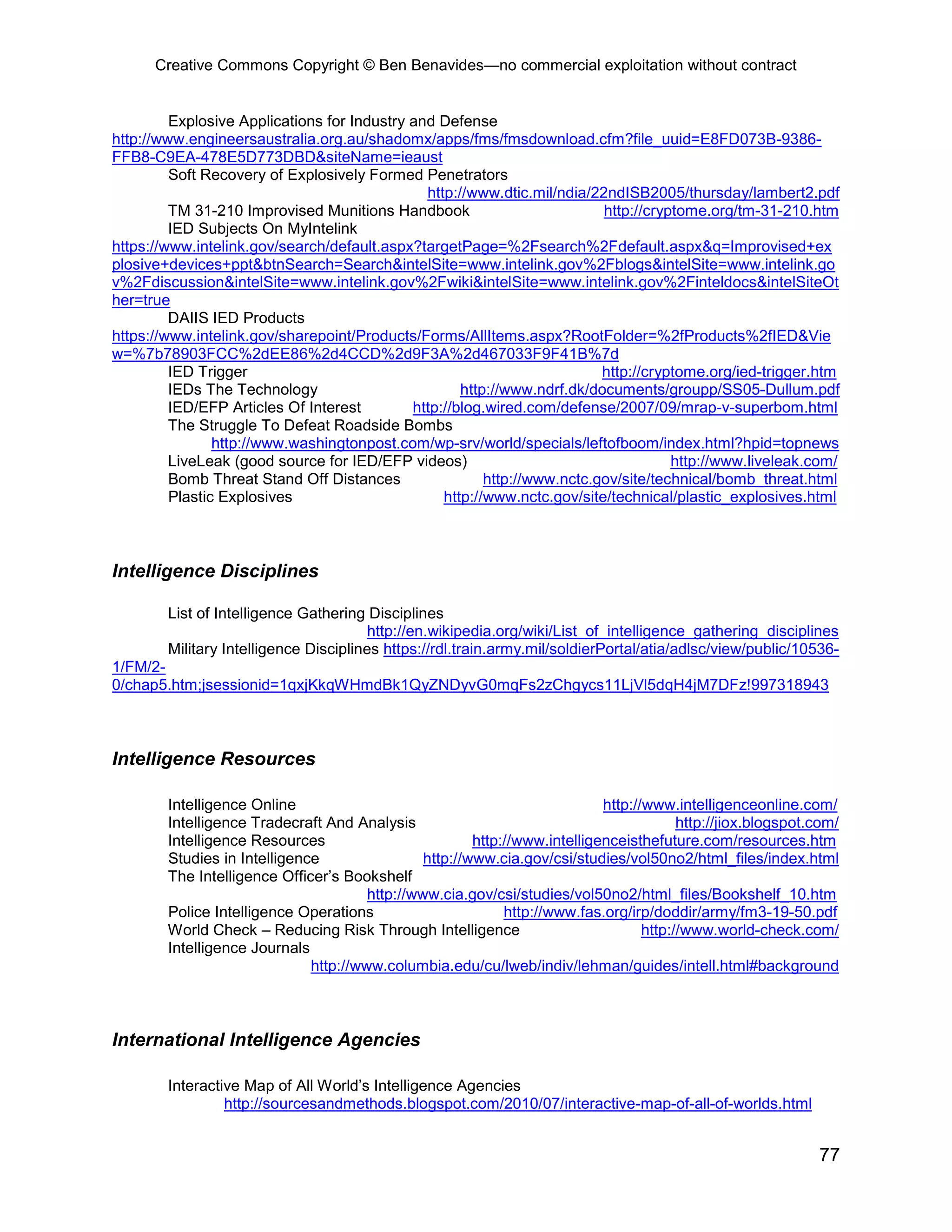 Creative Commons Copyright © Ben Benavides—no commercial exploitation without contract


         Explosive Applications for Industry and Defense
http://www.engineersaustralia.org.au/shadomx/apps/fms/fmsdownload.cfm?file_uuid=E8FD073B-9386-
FFB8-C9EA-478E5D773DBD&siteName=ieaust
         Soft Recovery of Explosively Formed Penetrators
                                               http://www.dtic.mil/ndia/22ndISB2005/thursday/lambert2.pdf
         TM 31-210 Improvised Munitions Handbook                          http://cryptome.org/tm-31-210.htm
         IED Subjects On MyIntelink
https://www.intelink.gov/search/default.aspx?targetPage=%2Fsearch%2Fdefault.aspx&q=Improvised+ex
plosive+devices+ppt&btnSearch=Search&intelSite=www.intelink.gov%2Fblogs&intelSite=www.intelink.go
v%2Fdiscussion&intelSite=www.intelink.gov%2Fwiki&intelSite=www.intelink.gov%2Finteldocs&intelSiteOt
her=true
         DAIIS IED Products
https://www.intelink.gov/sharepoint/Products/Forms/AllItems.aspx?RootFolder=%2fProducts%2fIED&Vie
w=%7b78903FCC%2dEE86%2d4CCD%2d9F3A%2d467033F9F41B%7d
         IED Trigger                                                      http://cryptome.org/ied-trigger.htm
         IEDs The Technology                         http://www.ndrf.dk/documents/groupp/SS05-Dullum.pdf
         IED/EFP Articles Of Interest        http://blog.wired.com/defense/2007/09/mrap-v-superbom.html
         The Struggle To Defeat Roadside Bombs
                http://www.washingtonpost.com/wp-srv/world/specials/leftofboom/index.html?hpid=topnews
         LiveLeak (good source for IED/EFP videos)                                   http://www.liveleak.com/
         Bomb Threat Stand Off Distances                 http://www.nctc.gov/site/technical/bomb_threat.html
         Plastic Explosives                       http://www.nctc.gov/site/technical/plastic_explosives.html



Intelligence Disciplines

        List of Intelligence Gathering Disciplines
                                        http://en.wikipedia.org/wiki/List_of_intelligence_gathering_disciplines
        Military Intelligence Disciplines https://rdl.train.army.mil/soldierPortal/atia/adlsc/view/public/10536-
1/FM/2-
0/chap5.htm;jsessionid=1qxjKkqWHmdBk1QyZNDyvG0mqFs2zChgycs11LjVl5dqH4jM7DFz!997318943



Intelligence Resources

        Intelligence Online                                                 http://www.intelligenceonline.com/
        Intelligence Tradecraft And Analysis                                             http://jiox.blogspot.com/
        Intelligence Resources                          http://www.intelligenceisthefuture.com/resources.htm
        Studies in Intelligence                 http://www.cia.gov/csi/studies/vol50no2/html_files/index.html
        The Intelligence Officer’s Bookshelf
                                       http://www.cia.gov/csi/studies/vol50no2/html_files/Bookshelf_10.htm
        Police Intelligence Operations                       http://www.fas.org/irp/doddir/army/fm3-19-50.pdf
        World Check – Reducing Risk Through Intelligence                           http://www.world-check.com/
        Intelligence Journals
                              http://www.columbia.edu/cu/lweb/indiv/lehman/guides/intell.html#background



International Intelligence Agencies

        Interactive Map of All World’s Intelligence Agencies
                 http://sourcesandmethods.blogspot.com/2010/07/interactive-map-of-all-of-worlds.html


                                                                                                              77
 