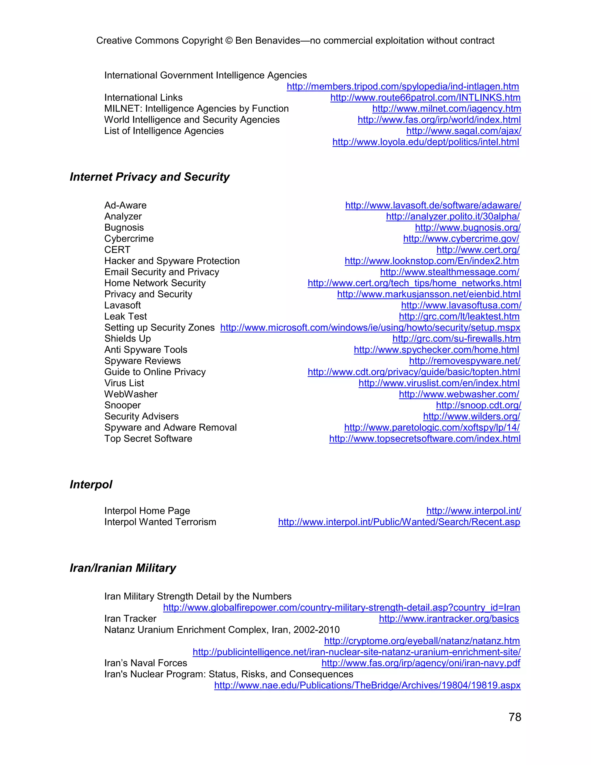 Creative Commons Copyright © Ben Benavides—no commercial exploitation without contract


      International Government Intelligence Agencies
                                               http://members.tripod.com/spylopedia/ind-intlagen.htm
      International Links                                http://www.route66patrol.com/INTLINKS.htm
      MILNET: Intelligence Agencies by Function                     http://www.milnet.com/iagency.htm
      World Intelligence and Security Agencies                  http://www.fas.org/irp/world/index.html
      List of Intelligence Agencies                                         http://www.sagal.com/ajax/
                                                         http://www.loyola.edu/dept/politics/intel.html


Internet Privacy and Security

      Ad-Aware                                                http://www.lavasoft.de/software/adaware/
      Analyzer                                                           http://analyzer.polito.it/30alpha/
      Bugnosis                                                                    http://www.bugnosis.org/
      Cybercrime                                                               http://www.cybercrime.gov/
      CERT                                                                              http://www.cert.org/
      Hacker and Spyware Protection                           http://www.looknstop.com/En/index2.htm
      Email Security and Privacy                                        http://www.stealthmessage.com/
      Home Network Security                         http://www.cert.org/tech_tips/home_networks.html
      Privacy and Security                                  http://www.markusjansson.net/eienbid.html
      Lavasoft                                                                http://www.lavasoftusa.com/
      Leak Test                                                              http://grc.com/lt/leaktest.htm
      Setting up Security Zones http://www.microsoft.com/windows/ie/using/howto/security/setup.mspx
      Shields Up                                                           http://grc.com/su-firewalls.htm
      Anti Spyware Tools                                         http://www.spychecker.com/home.html
      Spyware Reviews                                                           http://removespyware.net/
      Guide to Online Privacy                       http://www.cdt.org/privacy/guide/basic/topten.html
      Virus List                                                  http://www.viruslist.com/en/index.html
      WebWasher                                                              http://www.webwasher.com/
      Snooper                                                                           http://snoop.cdt.org/
      Security Advisers                                                             http://www.wilders.org/
      Spyware and Adware Removal                              http://www.paretologic.com/xoftspy/lp/14/
      Top Secret Software                                 http://www.topsecretsoftware.com/index.html



Interpol

      Interpol Home Page                                                            http://www.interpol.int/
      Interpol Wanted Terrorism                  http://www.interpol.int/Public/Wanted/Search/Recent.asp



Iran/Iranian Military

      Iran Military Strength Detail by the Numbers
                     http://www.globalfirepower.com/country-military-strength-detail.asp?country_id=Iran
      Iran Tracker                                                           http://www.irantracker.org/basics
      Natanz Uranium Enrichment Complex, Iran, 2002-2010
                                                               http://cryptome.org/eyeball/natanz/natanz.htm
                             http://publicintelligence.net/iran-nuclear-site-natanz-uranium-enrichment-site/
      Iran’s Naval Forces                                     http://www.fas.org/irp/agency/oni/iran-navy.pdf
      Iran's Nuclear Program: Status, Risks, and Consequences
                                   http://www.nae.edu/Publications/TheBridge/Archives/19804/19819.aspx


                                                                                                          78
 