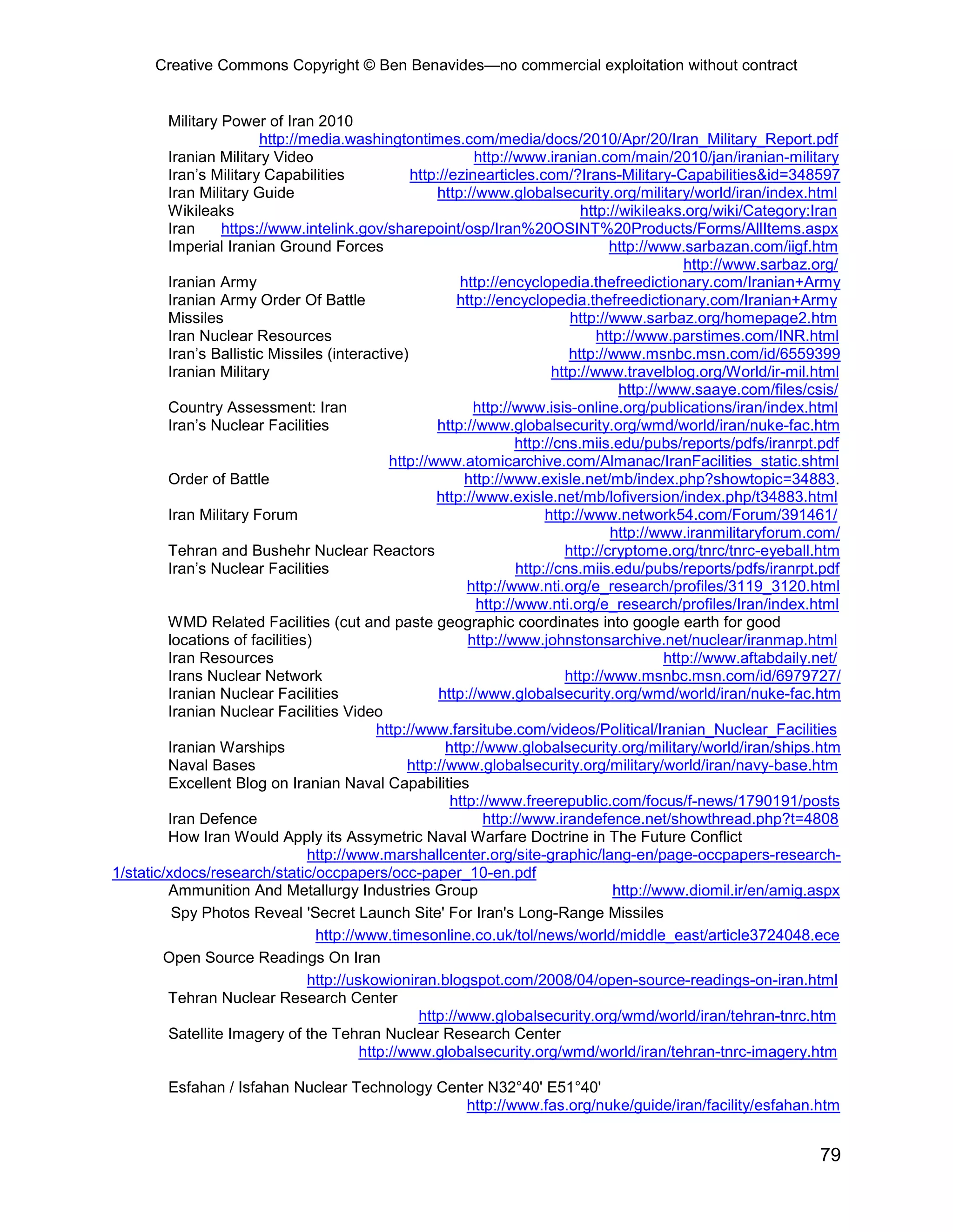 Creative Commons Copyright © Ben Benavides—no commercial exploitation without contract


         Military Power of Iran 2010
                        http://media.washingtontimes.com/media/docs/2010/Apr/20/Iran_Military_Report.pdf
         Iranian Military Video                              http://www.iranian.com/main/2010/jan/iranian-military
         Iran’s Military Capabilities             http://ezinearticles.com/?Irans-Military-Capabilities&id=348597
         Iran Military Guide                          http://www.globalsecurity.org/military/world/iran/index.html
         Wikileaks                                                              http://wikileaks.org/wiki/Category:Iran
         Iran     https://www.intelink.gov/sharepoint/osp/Iran%20OSINT%20Products/Forms/AllItems.aspx
         Imperial Iranian Ground Forces                                              http://www.sarbazan.com/iigf.htm
                                                                                                  http://www.sarbaz.org/
         Iranian Army                                     http://encyclopedia.thefreedictionary.com/Iranian+Army
         Iranian Army Order Of Battle                     http://encyclopedia.thefreedictionary.com/Iranian+Army
         Missiles                                                             http://www.sarbaz.org/homepage2.htm
         Iran Nuclear Resources                                                    http://www.parstimes.com/INR.html
         Iran’s Ballistic Missiles (interactive)                              http://www.msnbc.msn.com/id/6559399
         Iranian Military                                                  http://www.travelblog.org/World/ir-mil.html
                                                                                       http://www.saaye.com/files/csis/
         Country Assessment: Iran                            http://www.isis-online.org/publications/iran/index.html
         Iran’s Nuclear Facilities                    http://www.globalsecurity.org/wmd/world/iran/nuke-fac.htm
                                                                     http://cns.miis.edu/pubs/reports/pdfs/iranrpt.pdf
                                              http://www.atomicarchive.com/Almanac/IranFacilities_static.shtml
         Order of Battle                                   http://www.exisle.net/mb/index.php?showtopic=34883.
                                                      http://www.exisle.net/mb/lofiversion/index.php/t34883.html
         Iran Military Forum                                              http://www.network54.com/Forum/391461/
                                                                                     http://www.iranmilitaryforum.com/
         Tehran and Bushehr Nuclear Reactors                                 http://cryptome.org/tnrc/tnrc-eyeball.htm
         Iran’s Nuclear Facilities                                   http://cns.miis.edu/pubs/reports/pdfs/iranrpt.pdf
                                                            http://www.nti.org/e_research/profiles/3119_3120.html
                                                              http://www.nti.org/e_research/profiles/Iran/index.html
         WMD Related Facilities (cut and paste geographic coordinates into google earth for good
         locations of facilities)                           http://www.johnstonsarchive.net/nuclear/iranmap.html
         Iran Resources                                                                        http://www.aftabdaily.net/
         Irans Nuclear Network                                               http://www.msnbc.msn.com/id/6979727/
         Iranian Nuclear Facilities                    http://www.globalsecurity.org/wmd/world/iran/nuke-fac.htm
         Iranian Nuclear Facilities Video
                                            http://www.farsitube.com/videos/Political/Iranian_Nuclear_Facilities
         Iranian Warships                               http://www.globalsecurity.org/military/world/iran/ships.htm
         Naval Bases                             http://www.globalsecurity.org/military/world/iran/navy-base.htm
         Excellent Blog on Iranian Naval Capabilities
                                                         http://www.freerepublic.com/focus/f-news/1790191/posts
         Iran Defence                                          http://www.irandefence.net/showthread.php?t=4808
         How Iran Would Apply its Assymetric Naval Warfare Doctrine in The Future Conflict
                                http://www.marshallcenter.org/site-graphic/lang-en/page-occpapers-research-
1/static/xdocs/research/static/occpapers/occ-paper_10-en.pdf
         Ammunition And Metallurgy Industries Group                                   http://www.diomil.ir/en/amig.aspx
          Spy Photos Reveal 'Secret Launch Site' For Iran's Long-Range Missiles
                                  http://www.timesonline.co.uk/tol/news/world/middle_east/article3724048.ece
        Open Source Readings On Iran
                                http://uskowioniran.blogspot.com/2008/04/open-source-readings-on-iran.html
         Tehran Nuclear Research Center
                                                   http://www.globalsecurity.org/wmd/world/iran/tehran-tnrc.htm
         Satellite Imagery of the Tehran Nuclear Research Center
                                         http://www.globalsecurity.org/wmd/world/iran/tehran-tnrc-imagery.htm

         Esfahan / Isfahan Nuclear Technology Center N32°40' E51°40'
                                                 http://www.fas.org/nuke/guide/iran/facility/esfahan.htm


                                                                                                                     79
 