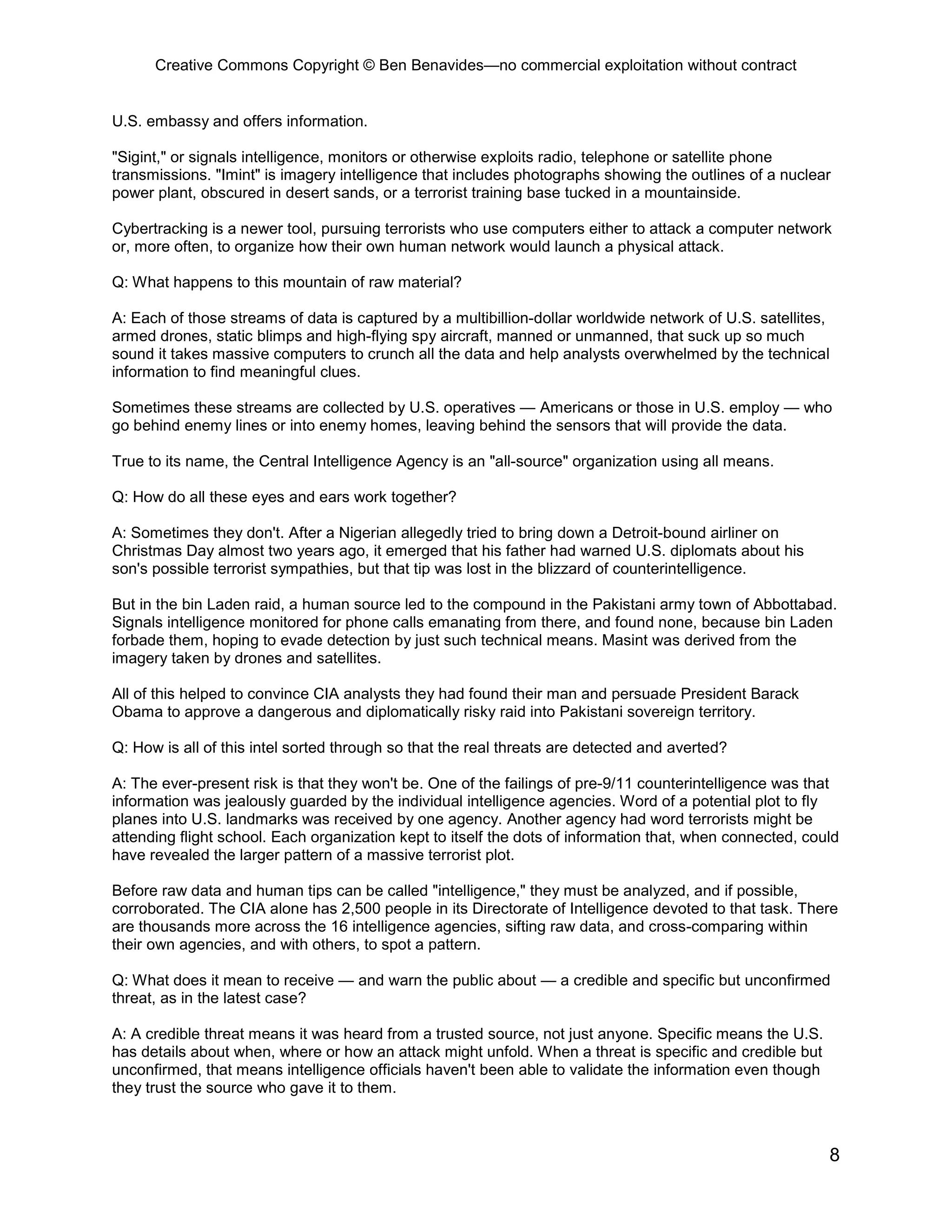Creative Commons Copyright © Ben Benavides—no commercial exploitation without contract


U.S. embassy and offers information.

"Sigint," or signals intelligence, monitors or otherwise exploits radio, telephone or satellite phone
transmissions. "Imint" is imagery intelligence that includes photographs showing the outlines of a nuclear
power plant, obscured in desert sands, or a terrorist training base tucked in a mountainside.

Cybertracking is a newer tool, pursuing terrorists who use computers either to attack a computer network
or, more often, to organize how their own human network would launch a physical attack.

Q: What happens to this mountain of raw material?

A: Each of those streams of data is captured by a multibillion-dollar worldwide network of U.S. satellites,
armed drones, static blimps and high-flying spy aircraft, manned or unmanned, that suck up so much
sound it takes massive computers to crunch all the data and help analysts overwhelmed by the technical
information to find meaningful clues.

Sometimes these streams are collected by U.S. operatives — Americans or those in U.S. employ — who
go behind enemy lines or into enemy homes, leaving behind the sensors that will provide the data.

True to its name, the Central Intelligence Agency is an "all-source" organization using all means.

Q: How do all these eyes and ears work together?

A: Sometimes they don't. After a Nigerian allegedly tried to bring down a Detroit-bound airliner on
Christmas Day almost two years ago, it emerged that his father had warned U.S. diplomats about his
son's possible terrorist sympathies, but that tip was lost in the blizzard of counterintelligence.

But in the bin Laden raid, a human source led to the compound in the Pakistani army town of Abbottabad.
Signals intelligence monitored for phone calls emanating from there, and found none, because bin Laden
forbade them, hoping to evade detection by just such technical means. Masint was derived from the
imagery taken by drones and satellites.

All of this helped to convince CIA analysts they had found their man and persuade President Barack
Obama to approve a dangerous and diplomatically risky raid into Pakistani sovereign territory.

Q: How is all of this intel sorted through so that the real threats are detected and averted?

A: The ever-present risk is that they won't be. One of the failings of pre-9/11 counterintelligence was that
information was jealously guarded by the individual intelligence agencies. Word of a potential plot to fly
planes into U.S. landmarks was received by one agency. Another agency had word terrorists might be
attending flight school. Each organization kept to itself the dots of information that, when connected, could
have revealed the larger pattern of a massive terrorist plot.

Before raw data and human tips can be called "intelligence," they must be analyzed, and if possible,
corroborated. The CIA alone has 2,500 people in its Directorate of Intelligence devoted to that task. There
are thousands more across the 16 intelligence agencies, sifting raw data, and cross-comparing within
their own agencies, and with others, to spot a pattern.

Q: What does it mean to receive — and warn the public about — a credible and specific but unconfirmed
threat, as in the latest case?

A: A credible threat means it was heard from a trusted source, not just anyone. Specific means the U.S.
has details about when, where or how an attack might unfold. When a threat is specific and credible but
unconfirmed, that means intelligence officials haven't been able to validate the information even though
they trust the source who gave it to them.



                                                                                                           8
 