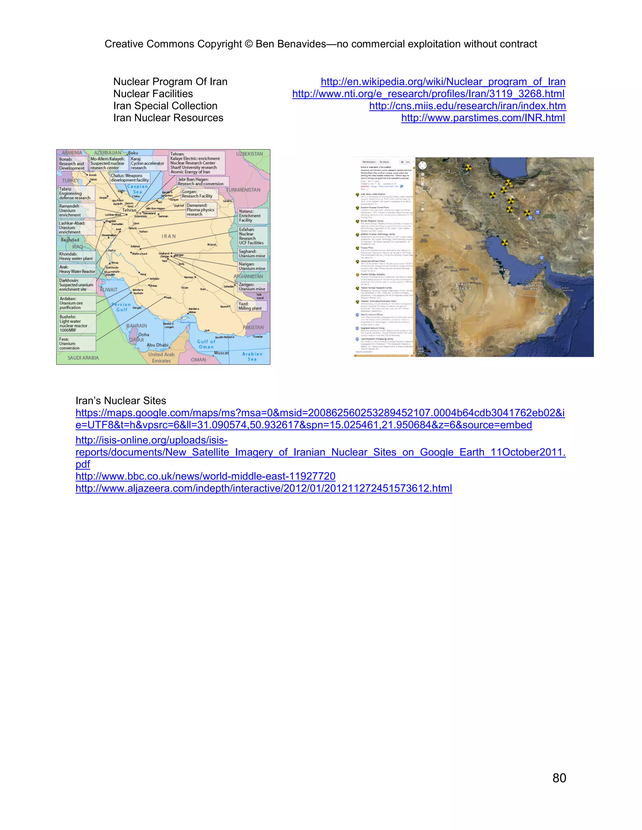Creative Commons Copyright © Ben Benavides—no commercial exploitation without contract


       Nuclear Program Of Iran                   http://en.wikipedia.org/wiki/Nuclear_program_of_Iran
       Nuclear Facilities                 http://www.nti.org/e_research/profiles/Iran/3119_3268.html
       Iran Special Collection                              http://cns.miis.edu/research/iran/index.htm
       Iran Nuclear Resources                                       http://www.parstimes.com/INR.html




Iran’s Nuclear Sites
https://maps.google.com/maps/ms?msa=0&msid=200862560253289452107.0004b64cdb3041762eb02&i
e=UTF8&t=h&vpsrc=6&ll=31.090574,50.932617&spn=15.025461,21.950684&z=6&source=embed
http://isis-online.org/uploads/isis-
reports/documents/New_Satellite_Imagery_of_Iranian_Nuclear_Sites_on_Google_Earth_11October2011.
pdf
http://www.bbc.co.uk/news/world-middle-east-11927720
http://www.aljazeera.com/indepth/interactive/2012/01/201211272451573612.html




                                                                                                   80
 