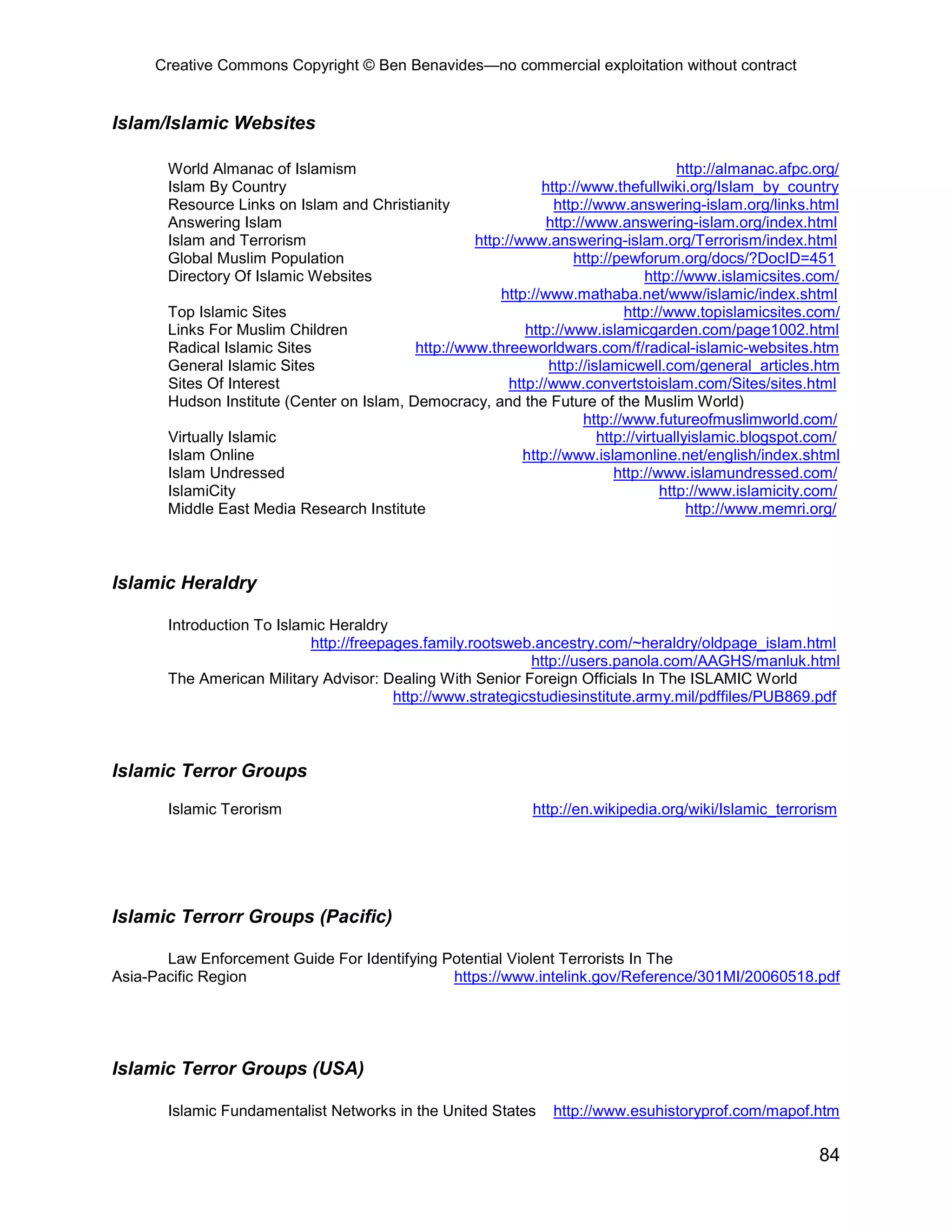 Creative Commons Copyright © Ben Benavides—no commercial exploitation without contract


Islam/Islamic Websites

       World Almanac of Islamism                                                        http://almanac.afpc.org/
       Islam By Country                                         http://www.thefullwiki.org/Islam_by_country
       Resource Links on Islam and Christianity                   http://www.answering-islam.org/links.html
       Answering Islam                                           http://www.answering-islam.org/index.html
       Islam and Terrorism                          http://www.answering-islam.org/Terrorism/index.html
       Global Muslim Population                                      http://pewforum.org/docs/?DocID=451
       Directory Of Islamic Websites                                               http://www.islamicsites.com/
                                                        http://www.mathaba.net/www/islamic/index.shtml
       Top Islamic Sites                                                       http://www.topislamicsites.com/
       Links For Muslim Children                             http://www.islamicgarden.com/page1002.html
       Radical Islamic Sites               http://www.threeworldwars.com/f/radical-islamic-websites.htm
       General Islamic Sites                                     http://islamicwell.com/general_articles.htm
       Sites Of Interest                                  http://www.convertstoislam.com/Sites/sites.html
       Hudson Institute (Center on Islam, Democracy, and the Future of the Muslim World)
                                                                        http://www.futureofmuslimworld.com/
       Virtually Islamic                                                  http://virtuallyislamic.blogspot.com/
       Islam Online                                         http://www.islamonline.net/english/index.shtml
       Islam Undressed                                                       http://www.islamundressed.com/
       IslamiCity                                                                    http://www.islamicity.com/
       Middle East Media Research Institute                                               http://www.memri.org/



Islamic Heraldry

       Introduction To Islamic Heraldry
                            http://freepages.family.rootsweb.ancestry.com/~heraldry/oldpage_islam.html
                                                             http://users.panola.com/AAGHS/manluk.html
       The American Military Advisor: Dealing With Senior Foreign Officials In The ISLAMIC World
                                         http://www.strategicstudiesinstitute.army.mil/pdffiles/PUB869.pdf



Islamic Terror Groups

       Islamic Terorism                                        http://en.wikipedia.org/wiki/Islamic_terrorism




Islamic Terrorr Groups (Pacific)

       Law Enforcement Guide For Identifying Potential Violent Terrorists In The
Asia-Pacific Region                           https://www.intelink.gov/Reference/301MI/20060518.pdf




Islamic Terror Groups (USA)

       Islamic Fundamentalist Networks in the United States        http://www.esuhistoryprof.com/mapof.htm

                                                                                                            84
 