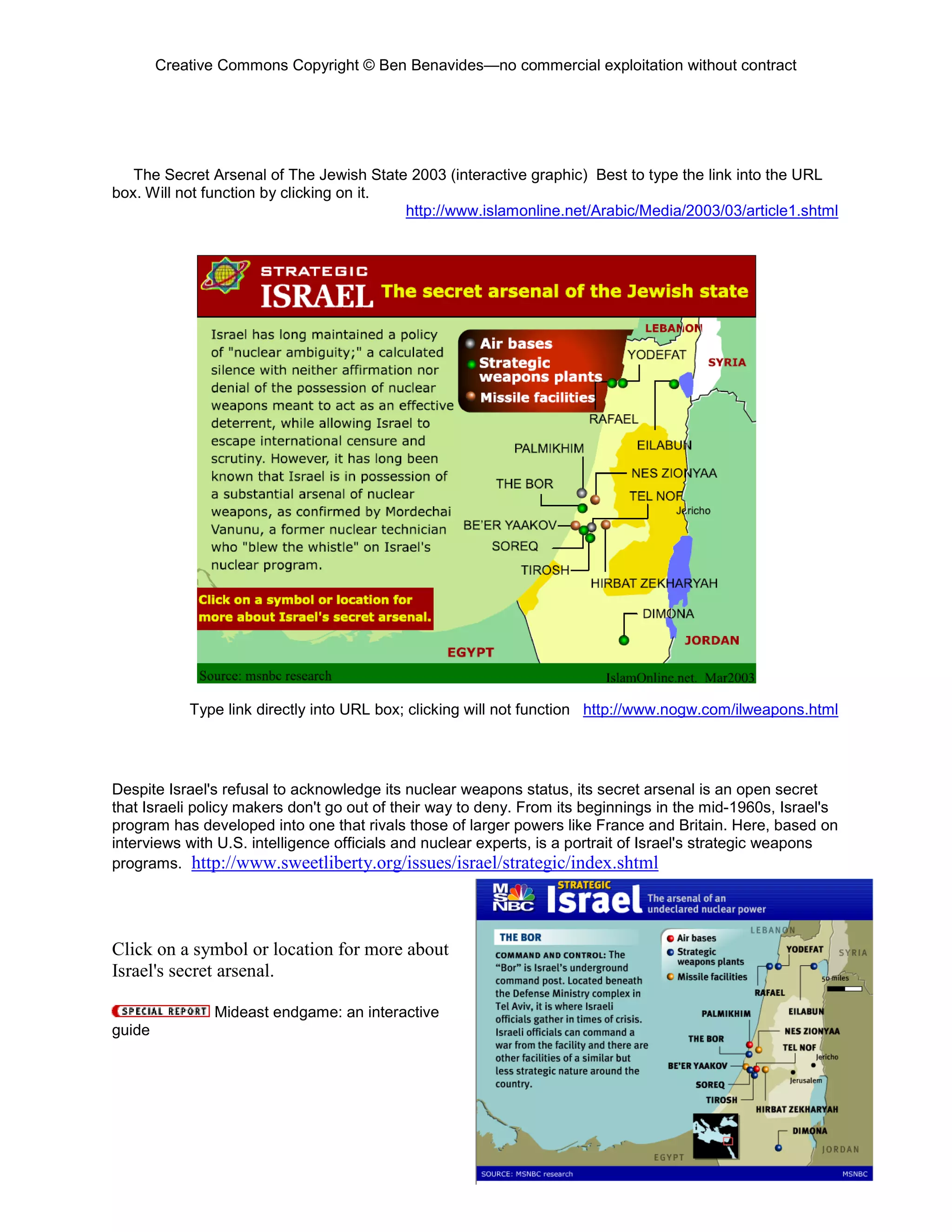 Creative Commons Copyright © Ben Benavides—no commercial exploitation without contract




   The Secret Arsenal of The Jewish State 2003 (interactive graphic) Best to type the link into the URL
box. Will not function by clicking on it.
                                          http://www.islamonline.net/Arabic/Media/2003/03/article1.shtml




            Type link directly into URL box; clicking will not function http://www.nogw.com/ilweapons.html




Despite Israel's refusal to acknowledge its nuclear weapons status, its secret arsenal is an open secret
that Israeli policy makers don't go out of their way to deny. From its beginnings in the mid-1960s, Israel's
program has developed into one that rivals those of larger powers like France and Britain. Here, based on
interviews with U.S. intelligence officials and nuclear experts, is a portrait of Israel's strategic weapons
programs. http://www.sweetliberty.org/issues/israel/strategic/index.shtml




Click on a symbol or location for more about
Israel's secret arsenal.

               Mideast endgame: an interactive
guide




                                                                                                         86
 
