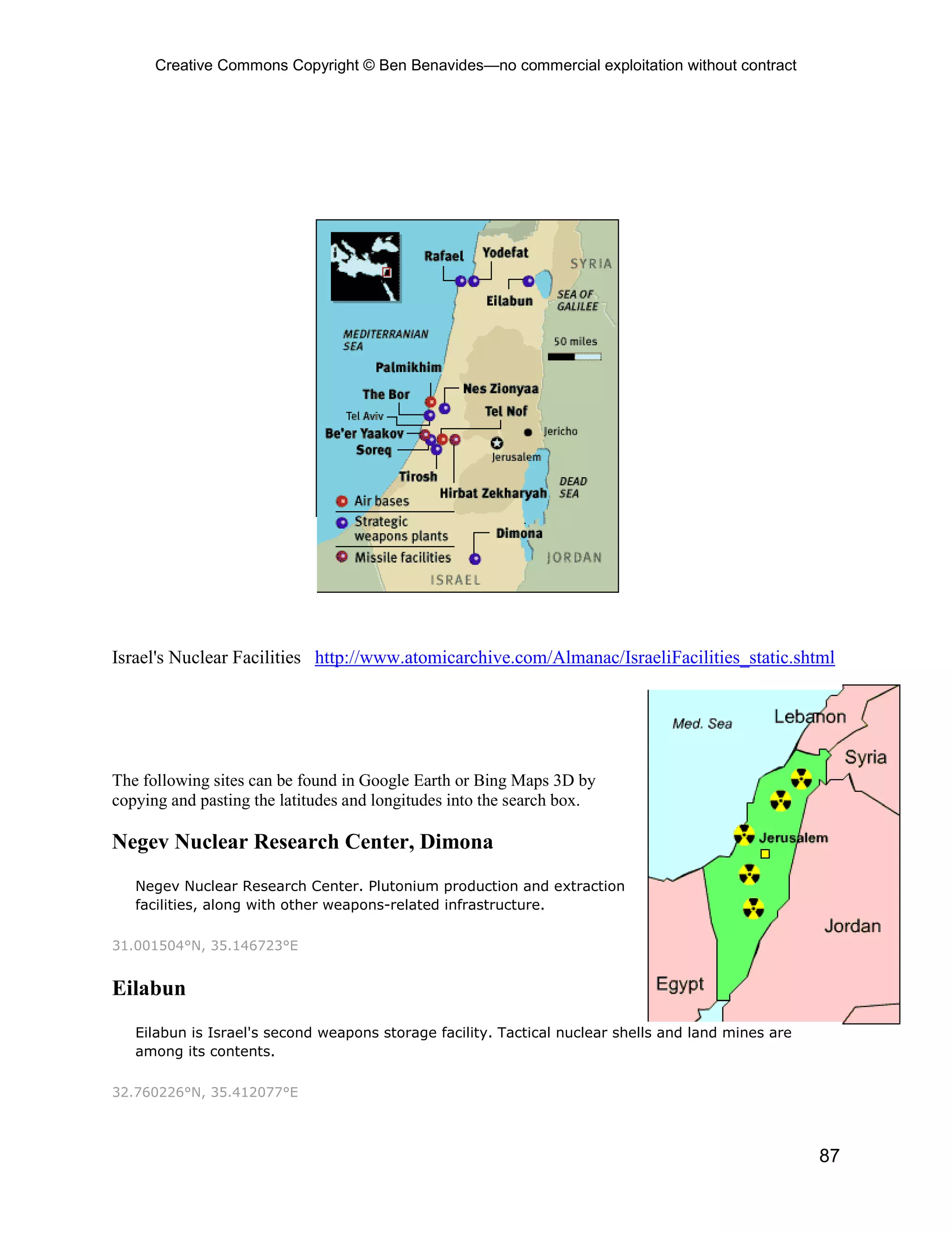 Creative Commons Copyright © Ben Benavides—no commercial exploitation without contract




Israel's Nuclear Facilities http://www.atomicarchive.com/Almanac/IsraeliFacilities_static.shtml




The following sites can be found in Google Earth or Bing Maps 3D by
copying and pasting the latitudes and longitudes into the search box.

Negev Nuclear Research Center, Dimona
   Negev Nuclear Research Center. Plutonium production and extraction
   facilities, along with other weapons-related infrastructure.

31.001504°N, 35.146723°E


Eilabun
   Eilabun is Israel's second weapons storage facility. Tactical nuclear shells and land mines are
   among its contents.

32.760226°N, 35.412077°E



                                                                                                     87
 