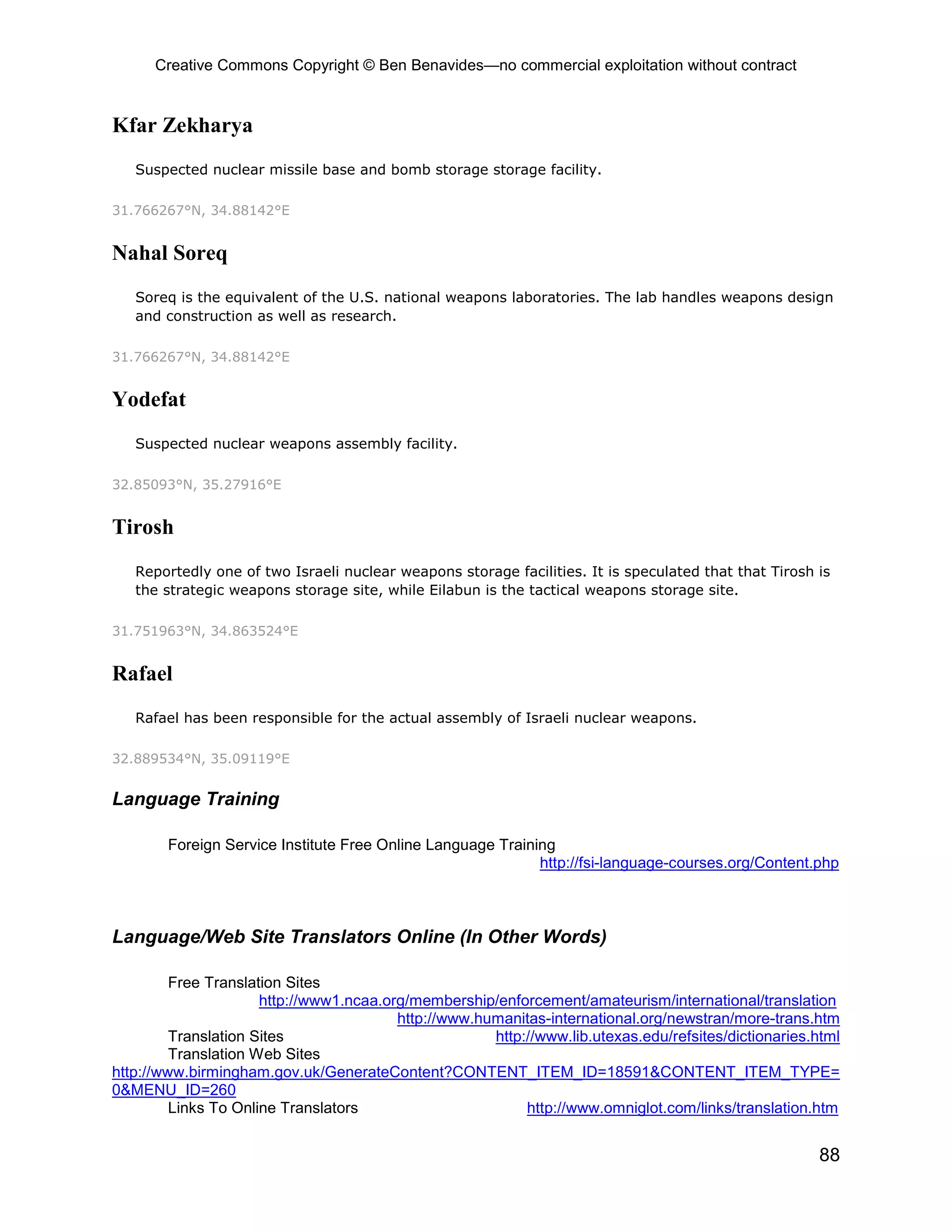 Creative Commons Copyright © Ben Benavides—no commercial exploitation without contract


Kfar Zekharya
   Suspected nuclear missile base and bomb storage storage facility.

31.766267°N, 34.88142°E


Nahal Soreq
   Soreq is the equivalent of the U.S. national weapons laboratories. The lab handles weapons design
   and construction as well as research.

31.766267°N, 34.88142°E


Yodefat
   Suspected nuclear weapons assembly facility.

32.85093°N, 35.27916°E


Tirosh
   Reportedly one of two Israeli nuclear weapons storage facilities. It is speculated that that Tirosh is
   the strategic weapons storage site, while Eilabun is the tactical weapons storage site.

31.751963°N, 34.863524°E


Rafael
   Rafael has been responsible for the actual assembly of Israeli nuclear weapons.

32.889534°N, 35.09119°E


Language Training

        Foreign Service Institute Free Online Language Training
                                                             http://fsi-language-courses.org/Content.php



Language/Web Site Translators Online (In Other Words)

         Free Translation Sites
                      http://www1.ncaa.org/membership/enforcement/amateurism/international/translation
                                         http://www.humanitas-international.org/newstran/more-trans.htm
         Translation Sites                            http://www.lib.utexas.edu/refsites/dictionaries.html
         Translation Web Sites
http://www.birmingham.gov.uk/GenerateContent?CONTENT_ITEM_ID=18591&CONTENT_ITEM_TYPE=
0&MENU_ID=260
         Links To Online Translators                       http://www.omniglot.com/links/translation.htm


                                                                                                       88
 