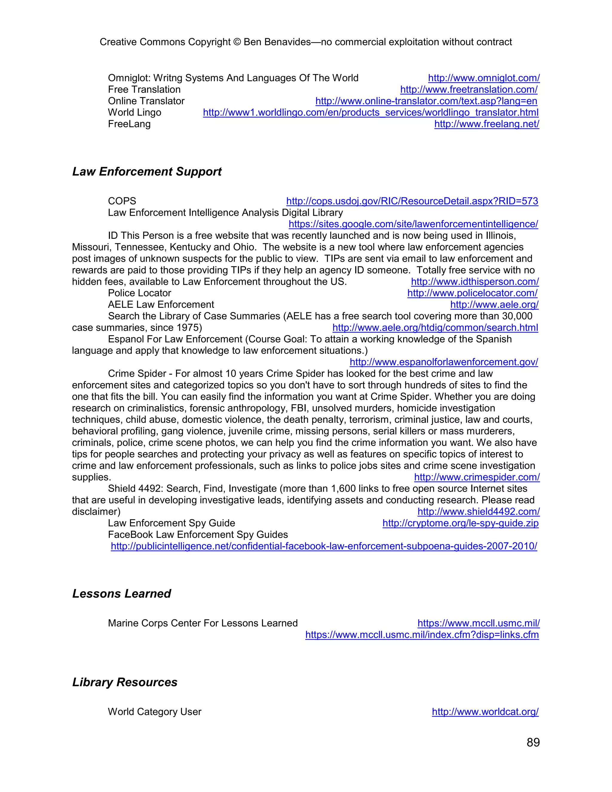 Creative Commons Copyright © Ben Benavides—no commercial exploitation without contract


        Omniglot: Writng Systems And Languages Of The World                     http://www.omniglot.com/
        Free Translation                                                 http://www.freetranslation.com/
        Online Translator                            http://www.online-translator.com/text.asp?lang=en
        World Lingo         http://www1.worldlingo.com/en/products_services/worldlingo_translator.html
        FreeLang                                                                 http://www.freelang.net/



Law Enforcement Support

          COPS                                        http://cops.usdoj.gov/RIC/ResourceDetail.aspx?RID=573
          Law Enforcement Intelligence Analysis Digital Library
                                                       https://sites.google.com/site/lawenforcementintelligence/
          ID This Person is a free website that was recently launched and is now being used in Illinois,
Missouri, Tennessee, Kentucky and Ohio. The website is a new tool where law enforcement agencies
post images of unknown suspects for the public to view. TIPs are sent via email to law enforcement and
rewards are paid to those providing TIPs if they help an agency ID someone. Totally free service with no
hidden fees, available to Law Enforcement throughout the US.                           http://www.idthisperson.com/
          Police Locator                                                              http://www.policelocator.com/
          AELE Law Enforcement                                                                   http://www.aele.org/
          Search the Library of Case Summaries (AELE has a free search tool covering more than 30,000
case summaries, since 1975)                                        http://www.aele.org/htdig/common/search.html
          Espanol For Law Enforcement (Course Goal: To attain a working knowledge of the Spanish
language and apply that knowledge to law enforcement situations.)
                                                                       http://www.espanolforlawenforcement.gov/
          Crime Spider - For almost 10 years Crime Spider has looked for the best crime and law
enforcement sites and categorized topics so you don't have to sort through hundreds of sites to find the
one that fits the bill. You can easily find the information you want at Crime Spider. Whether you are doing
research on criminalistics, forensic anthropology, FBI, unsolved murders, homicide investigation
techniques, child abuse, domestic violence, the death penalty, terrorism, criminal justice, law and courts,
behavioral profiling, gang violence, juvenile crime, missing persons, serial killers or mass murderers,
criminals, police, crime scene photos, we can help you find the crime information you want. We also have
tips for people searches and protecting your privacy as well as features on specific topics of interest to
crime and law enforcement professionals, such as links to police jobs sites and crime scene investigation
supplies.                                                                               http://www.crimespider.com/
          Shield 4492: Search, Find, Investigate (more than 1,600 links to free open source Internet sites
that are useful in developing investigative leads, identifying assets and conducting research. Please read
disclaimer)                                                                              http://www.shield4492.com/
          Law Enforcement Spy Guide                                            http://cryptome.org/le-spy-guide.zip
          FaceBook Law Enforcement Spy Guides
           http://publicintelligence.net/confidential-facebook-law-enforcement-subpoena-guides-2007-2010/



Lessons Learned

        Marine Corps Center For Lessons Learned                                   https://www.mccll.usmc.mil/
                                                          https://www.mccll.usmc.mil/index.cfm?disp=links.cfm



Library Resources

        World Category User                                                               http://www.worldcat.org/


                                                                                                                 89
 