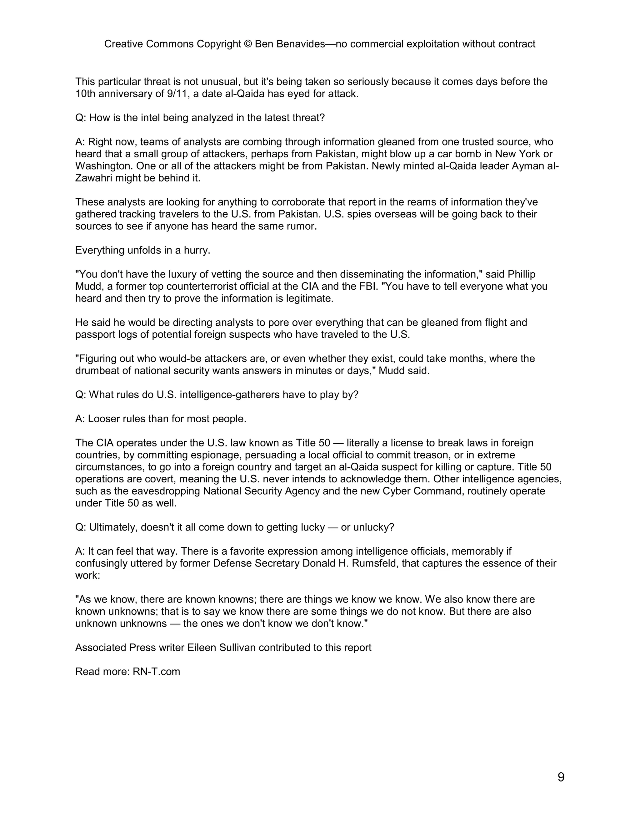 Creative Commons Copyright © Ben Benavides—no commercial exploitation without contract


This particular threat is not unusual, but it's being taken so seriously because it comes days before the
10th anniversary of 9/11, a date al-Qaida has eyed for attack.

Q: How is the intel being analyzed in the latest threat?

A: Right now, teams of analysts are combing through information gleaned from one trusted source, who
heard that a small group of attackers, perhaps from Pakistan, might blow up a car bomb in New York or
Washington. One or all of the attackers might be from Pakistan. Newly minted al-Qaida leader Ayman al-
Zawahri might be behind it.

These analysts are looking for anything to corroborate that report in the reams of information they've
gathered tracking travelers to the U.S. from Pakistan. U.S. spies overseas will be going back to their
sources to see if anyone has heard the same rumor.

Everything unfolds in a hurry.

"You don't have the luxury of vetting the source and then disseminating the information," said Phillip
Mudd, a former top counterterrorist official at the CIA and the FBI. "You have to tell everyone what you
heard and then try to prove the information is legitimate.

He said he would be directing analysts to pore over everything that can be gleaned from flight and
passport logs of potential foreign suspects who have traveled to the U.S.

"Figuring out who would-be attackers are, or even whether they exist, could take months, where the
drumbeat of national security wants answers in minutes or days," Mudd said.

Q: What rules do U.S. intelligence-gatherers have to play by?

A: Looser rules than for most people.

The CIA operates under the U.S. law known as Title 50 — literally a license to break laws in foreign
countries, by committing espionage, persuading a local official to commit treason, or in extreme
circumstances, to go into a foreign country and target an al-Qaida suspect for killing or capture. Title 50
operations are covert, meaning the U.S. never intends to acknowledge them. Other intelligence agencies,
such as the eavesdropping National Security Agency and the new Cyber Command, routinely operate
under Title 50 as well.

Q: Ultimately, doesn't it all come down to getting lucky — or unlucky?

A: It can feel that way. There is a favorite expression among intelligence officials, memorably if
confusingly uttered by former Defense Secretary Donald H. Rumsfeld, that captures the essence of their
work:

"As we know, there are known knowns; there are things we know we know. We also know there are
known unknowns; that is to say we know there are some things we do not know. But there are also
unknown unknowns — the ones we don't know we don't know."

Associated Press writer Eileen Sullivan contributed to this report

Read more: RN-T.com




                                                                                                            9
 
