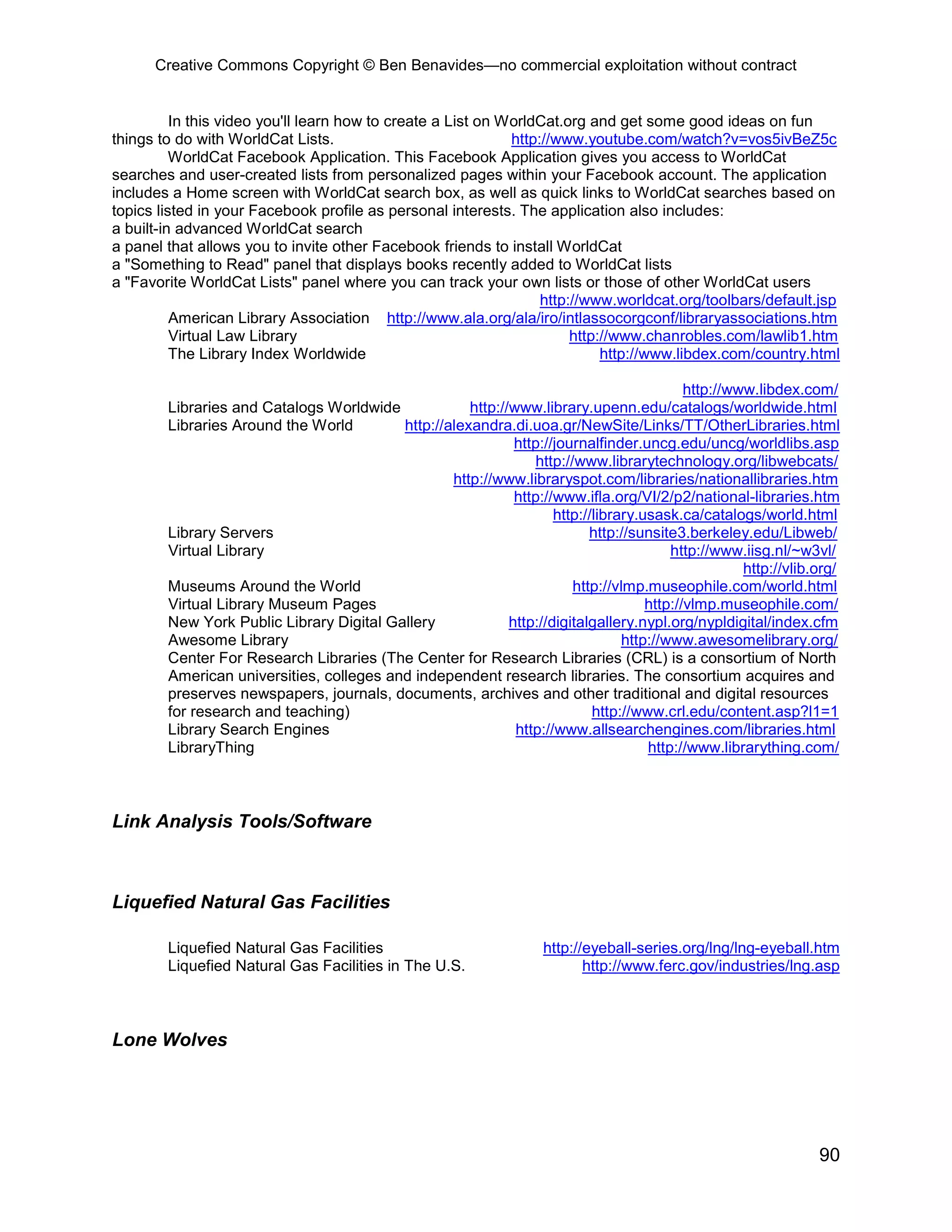 Creative Commons Copyright © Ben Benavides—no commercial exploitation without contract


          In this video you'll learn how to create a List on WorldCat.org and get some good ideas on fun
things to do with WorldCat Lists.                             http://www.youtube.com/watch?v=vos5ivBeZ5c
          WorldCat Facebook Application. This Facebook Application gives you access to WorldCat
searches and user-created lists from personalized pages within your Facebook account. The application
includes a Home screen with WorldCat search box, as well as quick links to WorldCat searches based on
topics listed in your Facebook profile as personal interests. The application also includes:
a built-in advanced WorldCat search
a panel that allows you to invite other Facebook friends to install WorldCat
a "Something to Read" panel that displays books recently added to WorldCat lists
a "Favorite WorldCat Lists" panel where you can track your own lists or those of other WorldCat users
                                                                   http://www.worldcat.org/toolbars/default.jsp
          American Library Association http://www.ala.org/ala/iro/intlassocorgconf/libraryassociations.htm
          Virtual Law Library                                           http://www.chanrobles.com/lawlib1.htm
          The Library Index Worldwide                                        http://www.libdex.com/country.html

                                                                                            http://www.libdex.com/
        Libraries and Catalogs Worldwide             http://www.library.upenn.edu/catalogs/worldwide.html
        Libraries Around the World        http://alexandra.di.uoa.gr/NewSite/Links/TT/OtherLibraries.html
                                                             http://journalfinder.uncg.edu/uncg/worldlibs.asp
                                                                 http://www.librarytechnology.org/libwebcats/
                                                  http://www.libraryspot.com/libraries/nationallibraries.htm
                                                             http://www.ifla.org/VI/2/p2/national-libraries.htm
                                                                    http://library.usask.ca/catalogs/world.html
        Library Servers                                                    http://sunsite3.berkeley.edu/Libweb/
        Virtual Library                                                                  http://www.iisg.nl/~w3vl/
                                                                                                     http://vlib.org/
        Museums Around the World                                        http://vlmp.museophile.com/world.html
        Virtual Library Museum Pages                                                 http://vlmp.museophile.com/
        New York Public Library Digital Gallery             http://digitalgallery.nypl.org/nypldigital/index.cfm
        Awesome Library                                                          http://www.awesomelibrary.org/
        Center For Research Libraries (The Center for Research Libraries (CRL) is a consortium of North
        American universities, colleges and independent research libraries. The consortium acquires and
        preserves newspapers, journals, documents, archives and other traditional and digital resources
        for research and teaching)                                         http://www.crl.edu/content.asp?l1=1
        Library Search Engines                               http://www.allsearchengines.com/libraries.html
        LibraryThing                                                                 http://www.librarything.com/



Link Analysis Tools/Software



Liquefied Natural Gas Facilities

        Liquefied Natural Gas Facilities                            http://eyeball-series.org/lng/lng-eyeball.htm
        Liquefied Natural Gas Facilities in The U.S.                       http://www.ferc.gov/industries/lng.asp



Lone Wolves




                                                                                                                 90
 