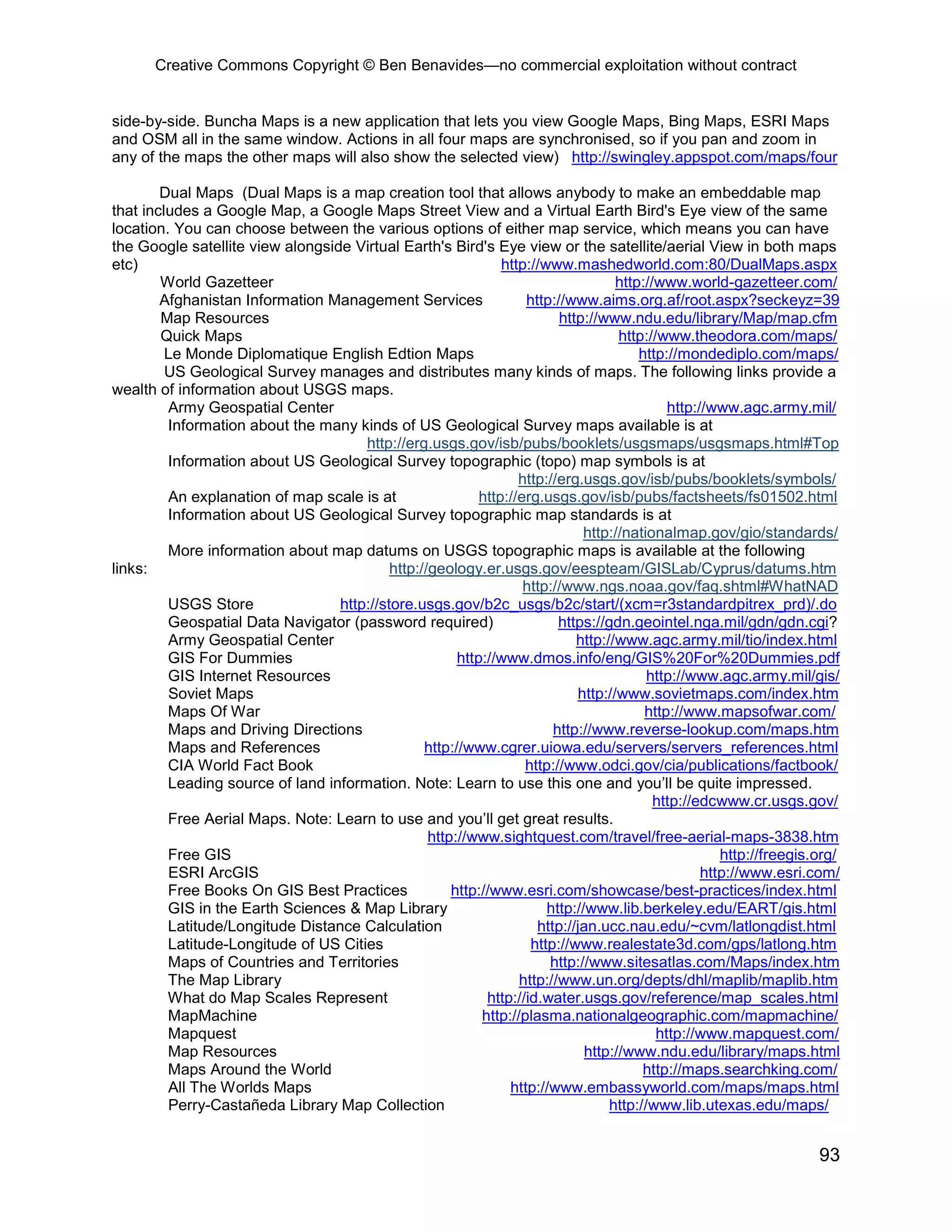 Creative Commons Copyright © Ben Benavides—no commercial exploitation without contract


side-by-side. Buncha Maps is a new application that lets you view Google Maps, Bing Maps, ESRI Maps
and OSM all in the same window. Actions in all four maps are synchronised, so if you pan and zoom in
any of the maps the other maps will also show the selected view) http://swingley.appspot.com/maps/four

        Dual Maps (Dual Maps is a map creation tool that allows anybody to make an embeddable map
that includes a Google Map, a Google Maps Street View and a Virtual Earth Bird's Eye view of the same
location. You can choose between the various options of either map service, which means you can have
the Google satellite view alongside Virtual Earth's Bird's Eye view or the satellite/aerial View in both maps
etc)                                                           http://www.mashedworld.com:80/DualMaps.aspx
        World Gazetteer                                                            http://www.world-gazetteer.com/
        Afghanistan Information Management Services                http://www.aims.org.af/root.aspx?seckeyz=39
        Map Resources                                                    http://www.ndu.edu/library/Map/map.cfm
        Quick Maps                                                                  http://www.theodora.com/maps/
         Le Monde Diplomatique English Edtion Maps                                     http://mondediplo.com/maps/
         US Geological Survey manages and distributes many kinds of maps. The following links provide a
wealth of information about USGS maps.
         Army Geospatial Center                                                              http://www.agc.army.mil/
         Information about the many kinds of US Geological Survey maps available is at
                                      http://erg.usgs.gov/isb/pubs/booklets/usgsmaps/usgsmaps.html#Top
         Information about US Geological Survey topographic (topo) map symbols is at
                                                                  http://erg.usgs.gov/isb/pubs/booklets/symbols/
         An explanation of map scale is at                 http://erg.usgs.gov/isb/pubs/factsheets/fs01502.html
         Information about US Geological Survey topographic map standards is at
                                                                             http://nationalmap.gov/gio/standards/
         More information about map datums on USGS topographic maps is available at the following
links:                                     http://geology.er.usgs.gov/eespteam/GISLab/Cyprus/datums.htm
                                                                   http://www.ngs.noaa.gov/faq.shtml#WhatNAD
         USGS Store               http://store.usgs.gov/b2c_usgs/b2c/start/(xcm=r3standardpitrex_prd)/.do
         Geospatial Data Navigator (password required)                   https://gdn.geointel.nga.mil/gdn/gdn.cgi?
         Army Geospatial Center                                             http://www.agc.army.mil/tio/index.html
         GIS For Dummies                               http://www.dmos.info/eng/GIS%20For%20Dummies.pdf
         GIS Internet Resources                                                          http://www.agc.army.mil/gis/
         Soviet Maps                                                        http://www.sovietmaps.com/index.htm
         Maps Of War                                                                    http://www.mapsofwar.com/
         Maps and Driving Directions                                    http://www.reverse-lookup.com/maps.htm
         Maps and References                     http://www.cgrer.uiowa.edu/servers/servers_references.html
         CIA World Fact Book                                       http://www.odci.gov/cia/publications/factbook/
         Leading source of land information. Note: Learn to use this one and you’ll be quite impressed.
                                                                                          http://edcwww.cr.usgs.gov/
         Free Aerial Maps. Note: Learn to use and you’ll get great results.
                                                  http://www.sightquest.com/travel/free-aerial-maps-3838.htm
         Free GIS                                                                                     http://freegis.org/
         ESRI ArcGIS                                                                               http://www.esri.com/
         Free Books On GIS Best Practices             http://www.esri.com/showcase/best-practices/index.html
         GIS in the Earth Sciences & Map Library                       http://www.lib.berkeley.edu/EART/gis.html
         Latitude/Longitude Distance Calculation                     http://jan.ucc.nau.edu/~cvm/latlongdist.html
         Latitude-Longitude of US Cities                            http://www.realestate3d.com/gps/latlong.htm
         Maps of Countries and Territories                             http://www.sitesatlas.com/Maps/index.htm
         The Map Library                                          http://www.un.org/depts/dhl/maplib/maplib.htm
         What do Map Scales Represent                       http://id.water.usgs.gov/reference/map_scales.html
         MapMachine                                        http://plasma.nationalgeographic.com/mapmachine/
         Mapquest                                                                          http://www.mapquest.com/
         Map Resources                                                        http://www.ndu.edu/library/maps.html
         Maps Around the World                                                          http://maps.searchking.com/
         All The Worlds Maps                                    http://www.embassyworld.com/maps/maps.html
         Perry-Castañeda Library Map Collection                                   http://www.lib.utexas.edu/maps/


                                                                                                                     93
 