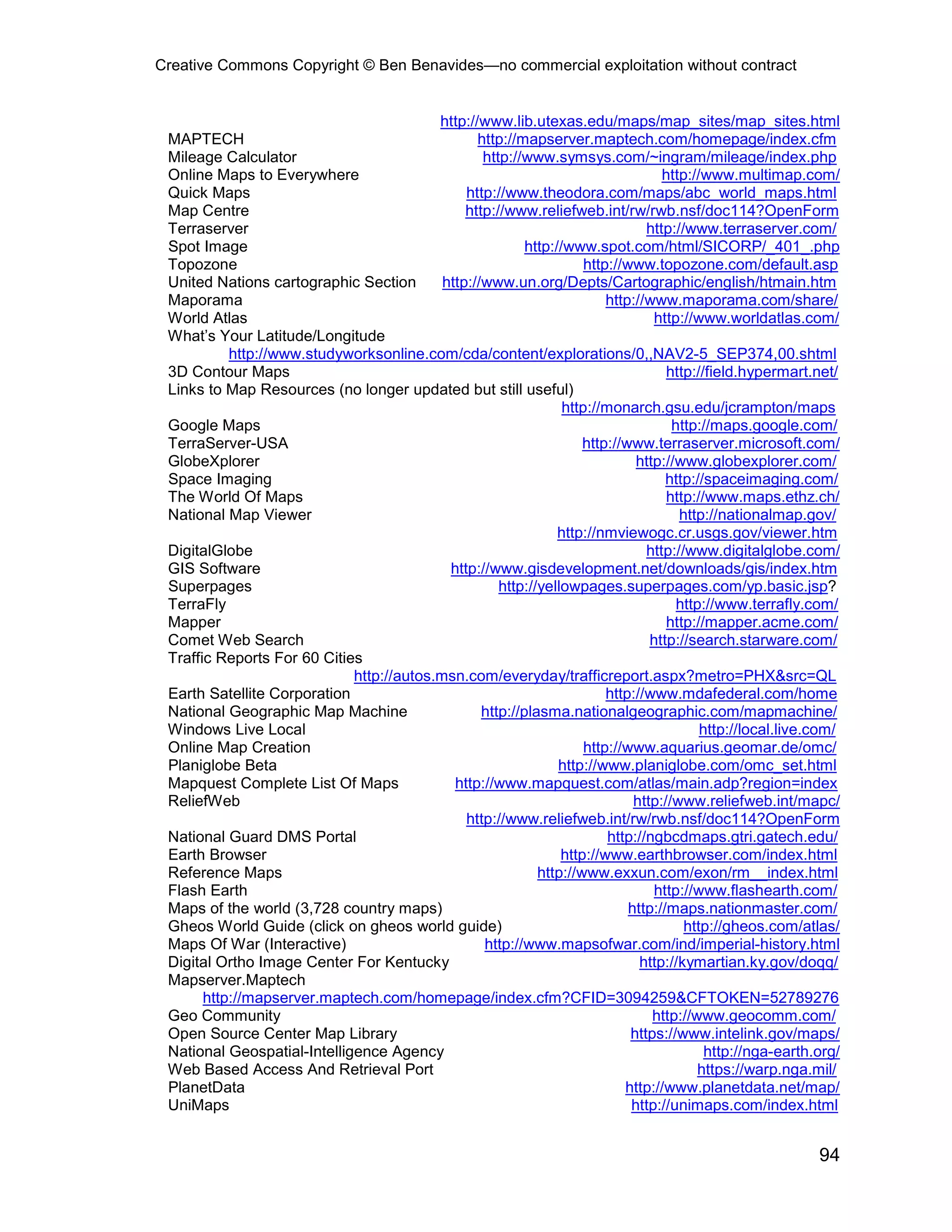 Creative Commons Copyright © Ben Benavides—no commercial exploitation without contract


                                          http://www.lib.utexas.edu/maps/map_sites/map_sites.html
 MAPTECH                                         http://mapserver.maptech.com/homepage/index.cfm
 Mileage Calculator                               http://www.symsys.com/~ingram/mileage/index.php
 Online Maps to Everywhere                                                         http://www.multimap.com/
 Quick Maps                                    http://www.theodora.com/maps/abc_world_maps.html
 Map Centre                                    http://www.reliefweb.int/rw/rwb.nsf/doc114?OpenForm
 Terraserver                                                                    http://www.terraserver.com/
 Spot Image                                               http://www.spot.com/html/SICORP/_401_.php
 Topozone                                                            http://www.topozone.com/default.asp
 United Nations cartographic Section       http://www.un.org/Depts/Cartographic/english/htmain.htm
 Maporama                                                                http://www.maporama.com/share/
 World Atlas                                                                      http://www.worldatlas.com/
 What’s Your Latitude/Longitude
           http://www.studyworksonline.com/cda/content/explorations/0,,NAV2-5_SEP374,00.shtml
 3D Contour Maps                                                                    http://field.hypermart.net/
 Links to Map Resources (no longer updated but still useful)
                                                                 http://monarch.gsu.edu/jcrampton/maps
 Google Maps                                                                         http://maps.google.com/
 TerraServer-USA                                                    http://www.terraserver.microsoft.com/
 GlobeXplorer                                                                 http://www.globexplorer.com/
 Space Imaging                                                                      http://spaceimaging.com/
 The World Of Maps                                                                  http://www.maps.ethz.ch/
 National Map Viewer                                                                  http://nationalmap.gov/
                                                                http://nmviewogc.cr.usgs.gov/viewer.htm
 DigitalGlobe                                                                   http://www.digitalglobe.com/
 GIS Software                               http://www.gisdevelopment.net/downloads/gis/index.htm
 Superpages                                          http://yellowpages.superpages.com/yp.basic.jsp?
 TerraFly                                                                             http://www.terrafly.com/
 Mapper                                                                             http://mapper.acme.com/
 Comet Web Search                                                                http://search.starware.com/
 Traffic Reports For 60 Cities
                             http://autos.msn.com/everyday/trafficreport.aspx?metro=PHX&src=QL
 Earth Satellite Corporation                                             http://www.mdafederal.com/home
 National Geographic Map Machine                  http://plasma.nationalgeographic.com/mapmachine/
 Windows Live Local                                                                       http://local.live.com/
 Online Map Creation                                                 http://www.aquarius.geomar.de/omc/
 Planiglobe Beta                                                http://www.planiglobe.com/omc_set.html
 Mapquest Complete List Of Maps              http://www.mapquest.com/atlas/main.adp?region=index
 ReliefWeb                                                                    http://www.reliefweb.int/mapc/
                                               http://www.reliefweb.int/rw/rwb.nsf/doc114?OpenForm
 National Guard DMS Portal                                               http://ngbcdmaps.gtri.gatech.edu/
 Earth Browser                                                  http://www.earthbrowser.com/index.html
 Reference Maps                                             http://www.exxun.com/exon/rm__index.html
 Flash Earth                                                                      http://www.flashearth.com/
 Maps of the world (3,728 country maps)                                      http://maps.nationmaster.com/
 Gheos World Guide (click on gheos world guide)                                        http://gheos.com/atlas/
 Maps Of War (Interactive)                        http://www.mapsofwar.com/ind/imperial-history.html
 Digital Ortho Image Center For Kentucky                                       http://kymartian.ky.gov/doqq/
 Mapserver.Maptech
       http://mapserver.maptech.com/homepage/index.cfm?CFID=3094259&CFTOKEN=52789276
 Geo Community                                                                   http://www.geocomm.com/
 Open Source Center Map Library                                              https://www.intelink.gov/maps/
 National Geospatial-Intelligence Agency                                                   http://nga-earth.org/
 Web Based Access And Retrieval Port                                                      https://warp.nga.mil/
 PlanetData                                                                 http://www.planetdata.net/map/
 UniMaps                                                                     http://unimaps.com/index.html


                                                                                                            94
 