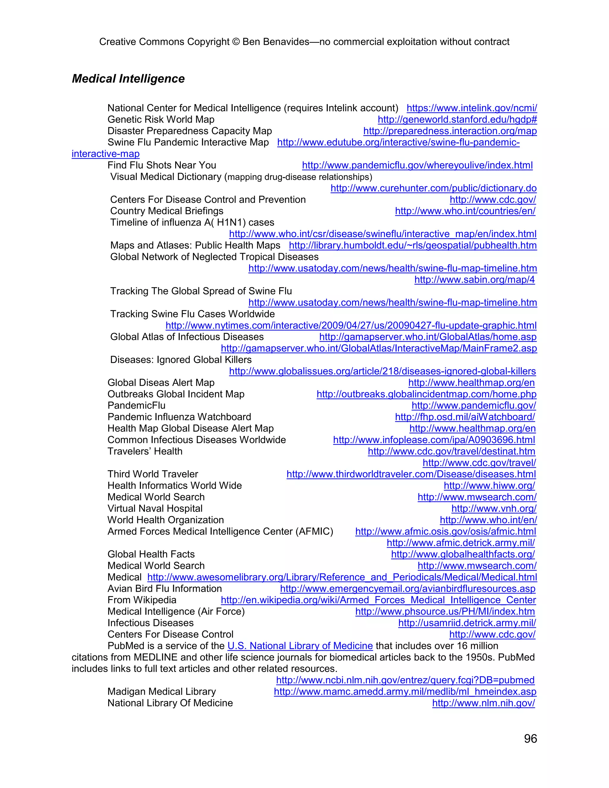 Creative Commons Copyright © Ben Benavides—no commercial exploitation without contract


Medical Intelligence

         National Center for Medical Intelligence (requires Intelink account) https://www.intelink.gov/ncmi/
         Genetic Risk World Map                                                 http://geneworld.stanford.edu/hgdp#
         Disaster Preparedness Capacity Map                                 http://preparedness.interaction.org/map
         Swine Flu Pandemic Interactive Map http://www.edutube.org/interactive/swine-flu-pandemic-
interactive-map
         Find Flu Shots Near You                           http://www.pandemicflu.gov/whereyoulive/index.html
          Visual Medical Dictionary (mapping drug-disease relationships)
                                                                   http://www.curehunter.com/public/dictionary.do
          Centers For Disease Control and Prevention                                                 http://www.cdc.gov/
          Country Medical Briefings                                                  http://www.who.int/countries/en/
          Timeline of influenza A( H1N1) cases
                                        http://www.who.int/csr/disease/swineflu/interactive_map/en/index.html
          Maps and Atlases: Public Health Maps http://library.humboldt.edu/~rls/geospatial/pubhealth.htm
          Global Network of Neglected Tropical Diseases
                                             http://www.usatoday.com/news/health/swine-flu-map-timeline.htm
                                                                                           http://www.sabin.org/map/4
          Tracking The Global Spread of Swine Flu
                                             http://www.usatoday.com/news/health/swine-flu-map-timeline.htm
          Tracking Swine Flu Cases Worldwide
                         http://www.nytimes.com/interactive/2009/04/27/us/20090427-flu-update-graphic.html
          Global Atlas of Infectious Diseases                  http://gamapserver.who.int/GlobalAtlas/home.asp
                                      http://gamapserver.who.int/GlobalAtlas/InteractiveMap/MainFrame2.asp
          Diseases: Ignored Global Killers
                                        http://www.globalissues.org/article/218/diseases-ignored-global-killers
         Global Diseas Alert Map                                                         http://www.healthmap.org/en
         Outbreaks Global Incident Map                         http://outbreaks.globalincidentmap.com/home.php
         PandemicFlu                                                                      http://www.pandemicflu.gov/
         Pandemic Influenza Watchboard                                               http://fhp.osd.mil/aiWatchboard/
         Health Map Global Disease Alert Map                                             http://www.healthmap.org/en
         Common Infectious Diseases Worldwide                      http://www.infoplease.com/ipa/A0903696.html
         Travelers’ Health                                                   http://www.cdc.gov/travel/destinat.htm
                                                                                             http://www.cdc.gov/travel/
         Third World Traveler                          http://www.thirdworldtraveler.com/Disease/diseases.html
         Health Informatics World Wide                                                             http://www.hiww.org/
         Medical World Search                                                               http://www.mwsearch.com/
         Virtual Naval Hospital                                                                      http://www.vnh.org/
         World Health Organization                                                                http://www.who.int/en/
         Armed Forces Medical Intelligence Center (AFMIC)                 http://www.afmic.osis.gov/osis/afmic.html
                                                                                  http://www.afmic.detrick.army.mil/
         Global Health Facts                                                        http://www.globalhealthfacts.org/
         Medical World Search                                                               http://www.mwsearch.com/
         Medical http://www.awesomelibrary.org/Library/Reference_and_Periodicals/Medical/Medical.html
         Avian Bird Flu Information                  http://www.emergencyemail.org/avianbirdfluresources.asp
         From Wikipedia               http://en.wikipedia.org/wiki/Armed_Forces_Medical_Intelligence_Center
         Medical Intelligence (Air Force)                                 http://www.phsource.us/PH/MI/index.htm
         Infectious Diseases                                                          http://usamriid.detrick.army.mil/
         Centers For Disease Control                                                                http://www.cdc.gov/
         PubMed is a service of the U.S. National Library of Medicine that includes over 16 million
citations from MEDLINE and other life science journals for biomedical articles back to the 1950s. PubMed
includes links to full text articles and other related resources.
                                                    http://www.ncbi.nlm.nih.gov/entrez/query.fcgi?DB=pubmed
         Madigan Medical Library                    http://www.mamc.amedd.army.mil/medlib/ml_hmeindex.asp
         National Library Of Medicine                                                           http://www.nlm.nih.gov/


                                                                                                                    96
 
