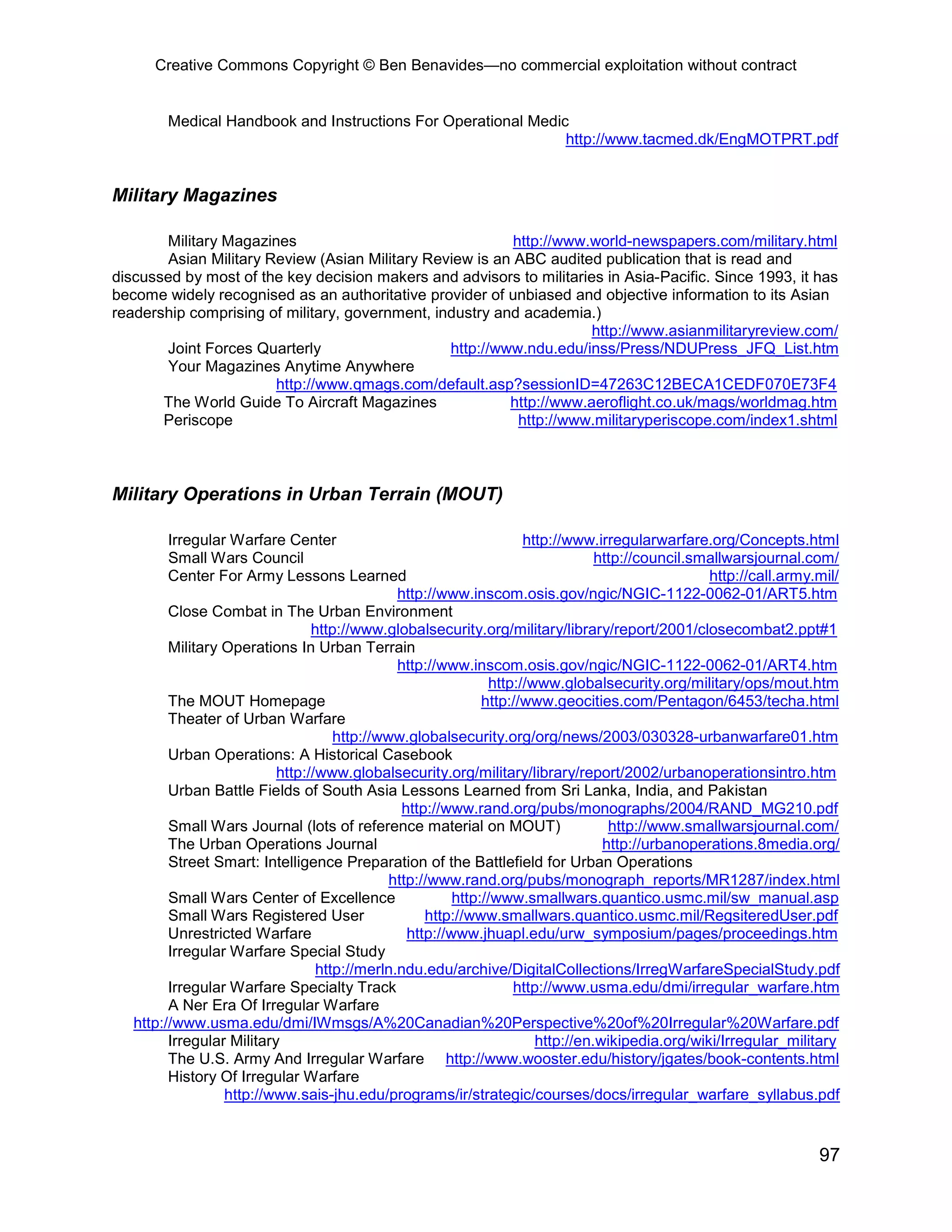 Creative Commons Copyright © Ben Benavides—no commercial exploitation without contract


        Medical Handbook and Instructions For Operational Medic
                                                               http://www.tacmed.dk/EngMOTPRT.pdf


Military Magazines

       Military Magazines                                  http://www.world-newspapers.com/military.html
        Asian Military Review (Asian Military Review is an ABC audited publication that is read and
discussed by most of the key decision makers and advisors to militaries in Asia-Pacific. Since 1993, it has
become widely recognised as an authoritative provider of unbiased and objective information to its Asian
readership comprising of military, government, industry and academia.)
                                                                      http://www.asianmilitaryreview.com/
       Joint Forces Quarterly                    http://www.ndu.edu/inss/Press/NDUPress_JFQ_List.htm
        Your Magazines Anytime Anywhere
                        http://www.qmags.com/default.asp?sessionID=47263C12BECA1CEDF070E73F4
       The World Guide To Aircraft Magazines              http://www.aeroflight.co.uk/mags/worldmag.htm
       Periscope                                            http://www.militaryperiscope.com/index1.shtml



Military Operations in Urban Terrain (MOUT)

         Irregular Warfare Center                                    http://www.irregularwarfare.org/Concepts.html
         Small Wars Council                                                      http://council.smallwarsjournal.com/
         Center For Army Lessons Learned                                                          http://call.army.mil/
                                               http://www.inscom.osis.gov/ngic/NGIC-1122-0062-01/ART5.htm
         Close Combat in The Urban Environment
                                 http://www.globalsecurity.org/military/library/report/2001/closecombat2.ppt#1
         Military Operations In Urban Terrain
                                               http://www.inscom.osis.gov/ngic/NGIC-1122-0062-01/ART4.htm
                                                               http://www.globalsecurity.org/military/ops/mout.htm
         The MOUT Homepage                                    http://www.geocities.com/Pentagon/6453/techa.html
         Theater of Urban Warfare
                                     http://www.globalsecurity.org/org/news/2003/030328-urbanwarfare01.htm
         Urban Operations: A Historical Casebook
                           http://www.globalsecurity.org/military/library/report/2002/urbanoperationsintro.htm
         Urban Battle Fields of South Asia Lessons Learned from Sri Lanka, India, and Pakistan
                                                http://www.rand.org/pubs/monographs/2004/RAND_MG210.pdf
         Small Wars Journal (lots of reference material on MOUT)                   http://www.smallwarsjournal.com/
         The Urban Operations Journal                                             http://urbanoperations.8media.org/
         Street Smart: Intelligence Preparation of the Battlefield for Urban Operations
                                              http://www.rand.org/pubs/monograph_reports/MR1287/index.html
         Small Wars Center of Excellence                 http://www.smallwars.quantico.usmc.mil/sw_manual.asp
         Small Wars Registered User                 http://www.smallwars.quantico.usmc.mil/RegsiteredUser.pdf
         Unrestricted Warfare                    http://www.jhuapl.edu/urw_symposium/pages/proceedings.htm
         Irregular Warfare Special Study
                                  http://merln.ndu.edu/archive/DigitalCollections/IrregWarfareSpecialStudy.pdf
         Irregular Warfare Specialty Track                         http://www.usma.edu/dmi/irregular_warfare.htm
         A Ner Era Of Irregular Warfare
   http://www.usma.edu/dmi/IWmsgs/A%20Canadian%20Perspective%20of%20Irregular%20Warfare.pdf
         Irregular Military                                            http://en.wikipedia.org/wiki/Irregular_military
         The U.S. Army And Irregular Warfare http://www.wooster.edu/history/jgates/book-contents.html
         History Of Irregular Warfare
                  http://www.sais-jhu.edu/programs/ir/strategic/courses/docs/irregular_warfare_syllabus.pdf


                                                                                                                   97
 