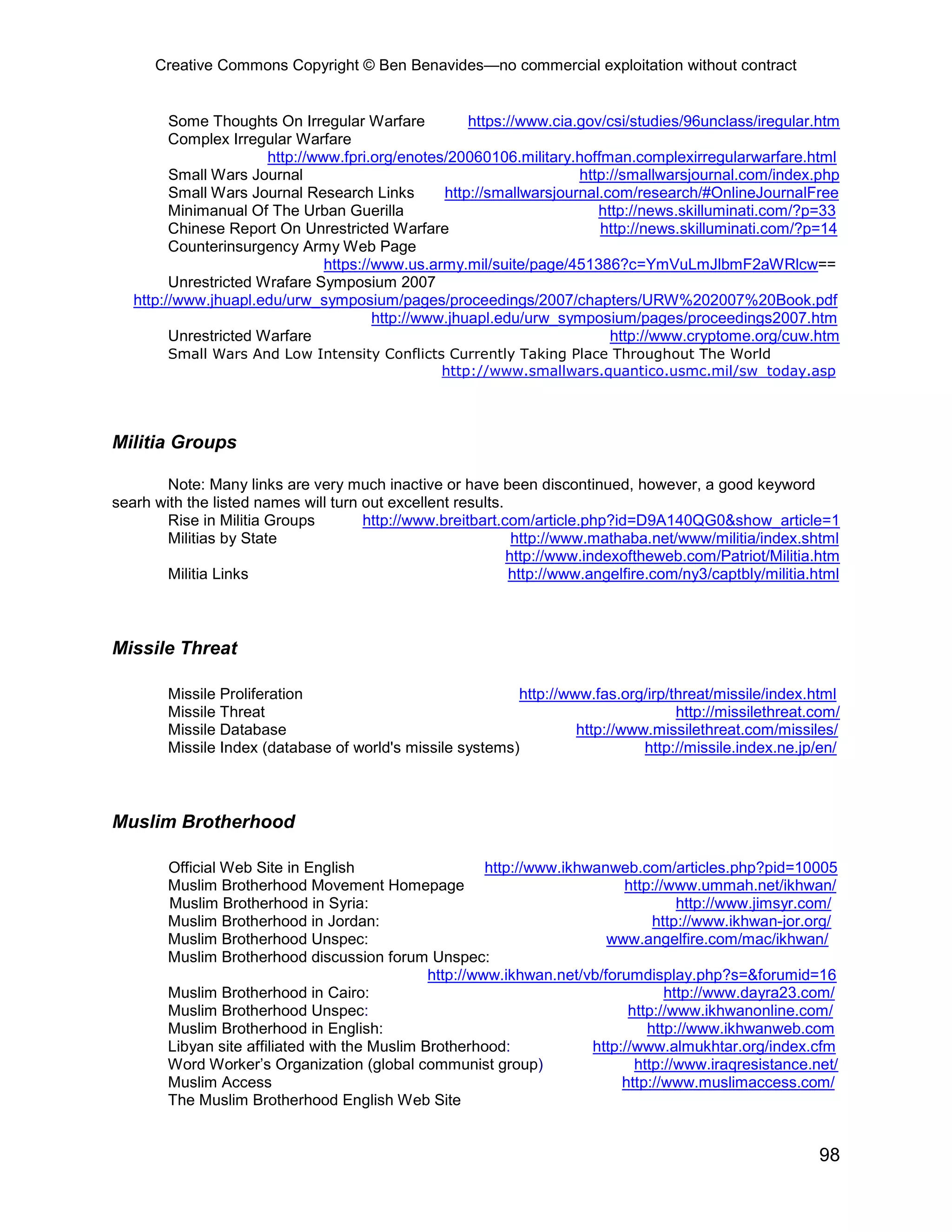 Creative Commons Copyright © Ben Benavides—no commercial exploitation without contract


         Some Thoughts On Irregular Warfare           https://www.cia.gov/csi/studies/96unclass/iregular.htm
         Complex Irregular Warfare
                       http://www.fpri.org/enotes/20060106.military.hoffman.complexirregularwarfare.html
         Small Wars Journal                                           http://smallwarsjournal.com/index.php
         Small Wars Journal Research Links        http://smallwarsjournal.com/research/#OnlineJournalFree
         Minimanual Of The Urban Guerilla                                http://news.skilluminati.com/?p=33
         Chinese Report On Unrestricted Warfare                          http://news.skilluminati.com/?p=14
         Counterinsurgency Army Web Page
                                https://www.us.army.mil/suite/page/451386?c=YmVuLmJlbmF2aWRlcw==
         Unrestricted Wrafare Symposium 2007
   http://www.jhuapl.edu/urw_symposium/pages/proceedings/2007/chapters/URW%202007%20Book.pdf
                                        http://www.jhuapl.edu/urw_symposium/pages/proceedings2007.htm
         Unrestricted Warfare                                              http://www.cryptome.org/cuw.htm
        Small Wars And Low Intensity Conflicts Currently Taking Place Throughout The World
                                              http://www.smallwars.quantico.usmc.mil/sw_today.asp




Militia Groups

       Note: Many links are very much inactive or have been discontinued, however, a good keyword
searh with the listed names will turn out excellent results.
       Rise in Militia Groups         http://www.breitbart.com/article.php?id=D9A140QG0&show_article=1
       Militias by State                                      http://www.mathaba.net/www/militia/index.shtml
                                                             http://www.indexoftheweb.com/Patriot/Militia.htm
       Militia Links                                         http://www.angelfire.com/ny3/captbly/militia.html



Missile Threat

        Missile Proliferation                              http://www.fas.org/irp/threat/missile/index.html
        Missile Threat                                                             http://missilethreat.com/
        Missile Database                                            http://www.missilethreat.com/missiles/
        Missile Index (database of world's missile systems)                   http://missile.index.ne.jp/en/



Muslim Brotherhood

        Official Web Site in English                     http://www.ikhwanweb.com/articles.php?pid=10005
        Muslim Brotherhood Movement Homepage                                 http://www.ummah.net/ikhwan/
        Muslim Brotherhood in Syria:                                                  http://www.jimsyr.com/
        Muslim Brotherhood in Jordan:                                             http://www.ikhwan-jor.org/
        Muslim Brotherhood Unspec:                                        www.angelfire.com/mac/ikhwan/
        Muslim Brotherhood discussion forum Unspec:
                                                http://www.ikhwan.net/vb/forumdisplay.php?s=&forumid=16
        Muslim Brotherhood in Cairo:                                                http://www.dayra23.com/
        Muslim Brotherhood Unspec:                                            http://www.ikhwanonline.com/
        Muslim Brotherhood in English:                                           http://www.ikhwanweb.com
        Libyan site affiliated with the Muslim Brotherhood:             http://www.almukhtar.org/index.cfm
        Word Worker’s Organization (global communist group)                    http://www.iraqresistance.net/
        Muslim Access                                                        http://www.muslimaccess.com/
        The Muslim Brotherhood English Web Site


                                                                                                          98
 