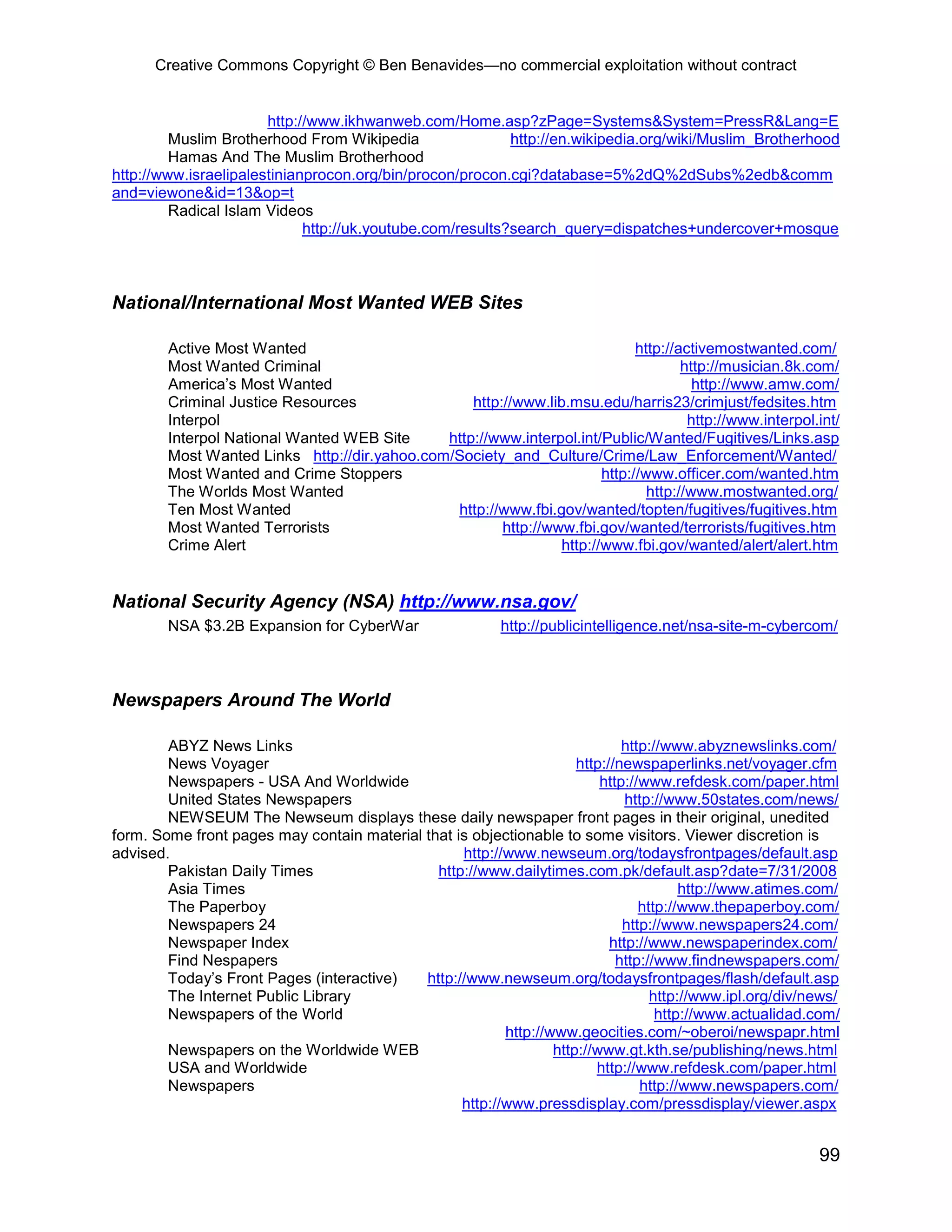 Creative Commons Copyright © Ben Benavides—no commercial exploitation without contract


                       http://www.ikhwanweb.com/Home.asp?zPage=Systems&System=PressR&Lang=E
         Muslim Brotherhood From Wikipedia                 http://en.wikipedia.org/wiki/Muslim_Brotherhood
         Hamas And The Muslim Brotherhood
http://www.israelipalestinianprocon.org/bin/procon/procon.cgi?database=5%2dQ%2dSubs%2edb&comm
and=viewone&id=13&op=t
         Radical Islam Videos
                             http://uk.youtube.com/results?search_query=dispatches+undercover+mosque



National/International Most Wanted WEB Sites

        Active Most Wanted                                                   http://activemostwanted.com/
        Most Wanted Criminal                                                         http://musician.8k.com/
        America’s Most Wanted                                                          http://www.amw.com/
        Criminal Justice Resources                http://www.lib.msu.edu/harris23/crimjust/fedsites.htm
        Interpol                                                                      http://www.interpol.int/
        Interpol National Wanted WEB Site     http://www.interpol.int/Public/Wanted/Fugitives/Links.asp
        Most Wanted Links http://dir.yahoo.com/Society_and_Culture/Crime/Law_Enforcement/Wanted/
        Most Wanted and Crime Stoppers                                 http://www.officer.com/wanted.htm
        The Worlds Most Wanted                                                 http://www.mostwanted.org/
        Ten Most Wanted                        http://www.fbi.gov/wanted/topten/fugitives/fugitives.htm
        Most Wanted Terrorists                         http://www.fbi.gov/wanted/terrorists/fugitives.htm
        Crime Alert                                             http://www.fbi.gov/wanted/alert/alert.htm


National Security Agency (NSA) http://www.nsa.gov/
        NSA $3.2B Expansion for CyberWar                  http://publicintelligence.net/nsa-site-m-cybercom/



Newspapers Around The World

        ABYZ News Links                                                      http://www.abyznewslinks.com/
        News Voyager                                                 http://newspaperlinks.net/voyager.cfm
        Newspapers - USA And Worldwide                                   http://www.refdesk.com/paper.html
        United States Newspapers                                              http://www.50states.com/news/
        NEWSEUM The Newseum displays these daily newspaper front pages in their original, unedited
form. Some front pages may contain material that is objectionable to some visitors. Viewer discretion is
advised.                                          http://www.newseum.org/todaysfrontpages/default.asp
        Pakistan Daily Times                  http://www.dailytimes.com.pk/default.asp?date=7/31/2008
        Asia Times                                                                     http://www.atimes.com/
        The Paperboy                                                            http://www.thepaperboy.com/
        Newspapers 24                                                        http://www.newspapers24.com/
        Newspaper Index                                                    http://www.newspaperindex.com/
        Find Nespapers                                                      http://www.findnewspapers.com/
        Today’s Front Pages (interactive)   http://www.newseum.org/todaysfrontpages/flash/default.asp
        The Internet Public Library                                               http://www.ipl.org/div/news/
        Newspapers of the World                                                    http://www.actualidad.com/
                                                         http://www.geocities.com/~oberoi/newspapr.html
        Newspapers on the Worldwide WEB                          http://www.gt.kth.se/publishing/news.html
        USA and Worldwide                                               http://www.refdesk.com/paper.html
        Newspapers                                                              http://www.newspapers.com/
                                                  http://www.pressdisplay.com/pressdisplay/viewer.aspx


                                                                                                          99
 
