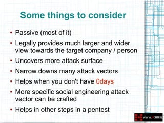 Some things to consider
●   Passive (most of it)
●   Legally provides much larger and wider
    view towards the target company / person
●   Uncovers more attack surface
●   Narrow downs many attack vectors
●   Helps when you don't have 0days
●   More specific social engineering attack
    vector can be crafted
●   Helps in other steps in a pentest
 