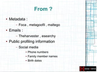 From ?
●   Metadata :
        –   Foca , metagoofil , maltego
●   Emails :
        –   Theharvester , esearchy
●   Public profiling information
        –   Social media
                ●   Phone numbers
                ●   Family member names
                ●   Birth dates
 