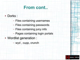 From cont..
●   Dorks :
        –   Files containing usernames
        –   Files containing passwords
        –   Files containing juicy info
        –   Pages containing login portals
●   Wordlist generation :
        –   wyd , cupp, crunch
 