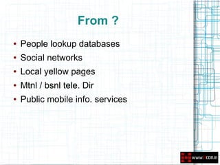 From ?
●   People lookup databases
●   Social networks
●   Local yellow pages
●   Mtnl / bsnl tele. Dir
●   Public mobile info. services
 