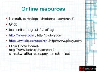 Online resources
●   Netcraft, centralops, shodanhq, serversniff
●   Ghdb
●   foca online, regex.info/exif.cgi
●   http://tineye.com , http://picfog.com
●   https://twitpic.com/search ,http://www.pixsy.com/
●   Flickr Photo Search
    http://www.flickr.com/search/?
    s=rec&w=all&q=comapny name&m=text
 