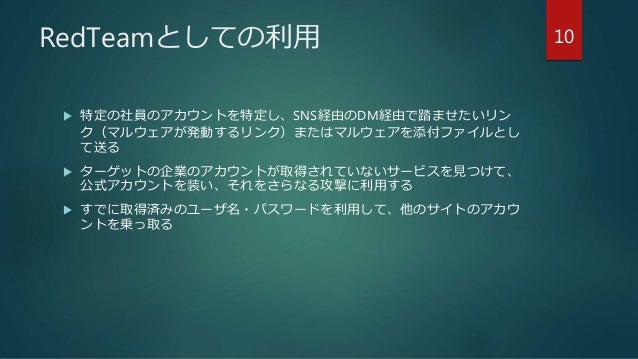 RedTeamとしての利用
 特定の社員のアカウントを特定し、SNS経由のDM経由で踏ませたいリン
ク（マルウェアが発動するリンク）またはマルウェアを添付ファイルとし
て送る
 ターゲットの企業のアカウントが取得されていないサービスを見つけて、
公式アカウントを装い、それをさらなる攻撃に利用する
 すでに取得済みのユーザ名・パスワードを利用して、他のサイトのアカウ
ントを乗っ取る
10
 