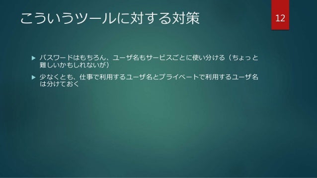 こういうツールに対する対策
 パスワードはもちろん、ユーザ名もサービスごとに使い分ける（ちょっと
難しいかもしれないが）
 少なくとも、仕事で利用するユーザ名とプライベートで利用するユーザ名
は分けておく
12
 
