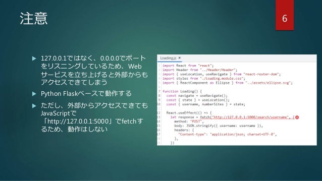 注意
 127.0.0.1ではなく、0.0.0.0でポート
をリスニングしているため、Web
サービスを立ち上げると外部からも
アクセスできてしまう
 Python Flaskベースで動作する
 ただし、外部からアクセスできても
JavaScriptで
「http://127.0.0.1:5000」でfetchす
るため、動作はしない
6
 