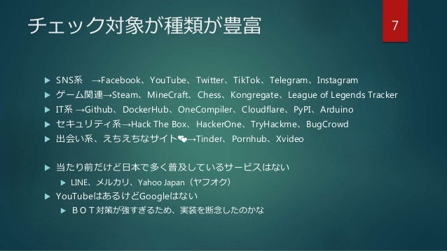 チェック対象が種類が豊富
 SNS系 →Facebook、YouTube、Twitter、TikTok、Telegram、Instagram
 ゲーム関連→Steam、MineCraft、Chess、Kongregate、League of Legends Tracker
 IT系 →Github、DockerHub、OneCompiler、Cloudflare、PyPI、Arduino
 セキュリティ系→Hack The Box、HackerOne、TryHackme、BugCrowd
 出会い系、えちえちなサイト💕→Tinder、Pornhub、Xvideo
 当たり前だけど日本で多く普及しているサービスはない
 LINE、メルカリ、Yahoo Japan（ヤフオク）
 YouTubeはあるけどGoogleはない
 ＢＯＴ対策が強すぎるため、実装を断念したのかな
7
 