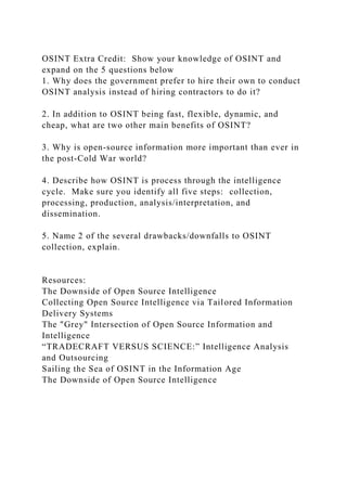 OSINT Extra Credit: Show your knowledge of OSINT and
expand on the 5 questions below
1. Why does the government prefer to hire their own to conduct
OSINT analysis instead of hiring contractors to do it?
2. In addition to OSINT being fast, flexible, dynamic, and
cheap, what are two other main benefits of OSINT?
3. Why is open-source information more important than ever in
the post-Cold War world?
4. Describe how OSINT is process through the intelligence
cycle. Make sure you identify all five steps: collection,
processing, production, analysis/interpretation, and
dissemination.
5. Name 2 of the several drawbacks/downfalls to OSINT
collection, explain.
Resources:
The Downside of Open Source Intelligence
Collecting Open Source Intelligence via Tailored Information
Delivery Systems
The "Grey" Intersection of Open Source Information and
Intelligence
“TRADECRAFT VERSUS SCIENCE:” Intelligence Analysis
and Outsourcing
Sailing the Sea of OSINT in the Information Age
The Downside of Open Source Intelligence
 
