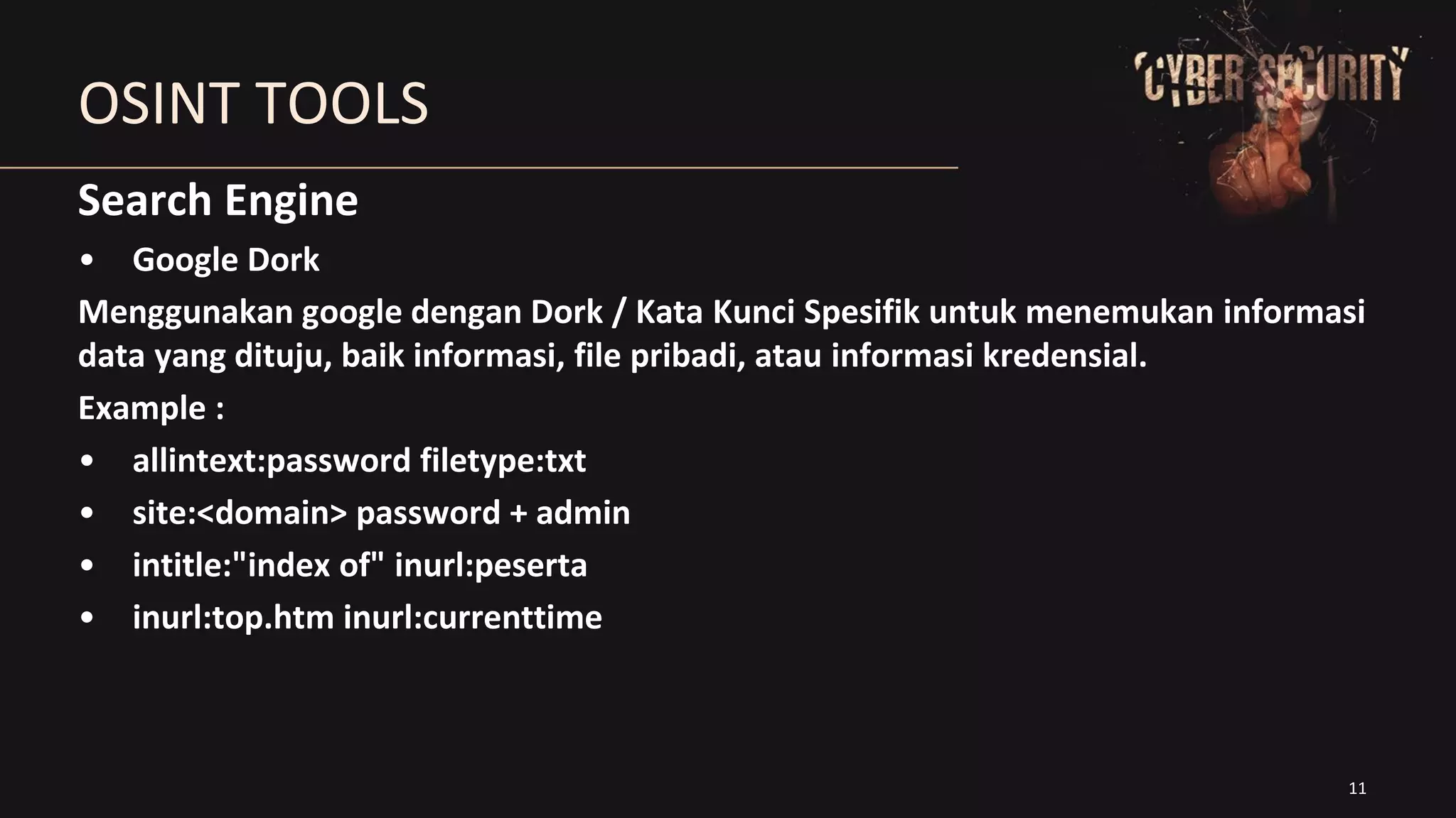 11
OSINT TOOLS
Search Engine
• Google Dork
Menggunakan google dengan Dork / Kata Kunci Spesifik untuk menemukan informasi
data yang dituju, baik informasi, file pribadi, atau informasi kredensial.
Example :
• allintext:password filetype:txt
• site:<domain> password + admin
• intitle:"index of" inurl:peserta
• inurl:top.htm inurl:currenttime
 