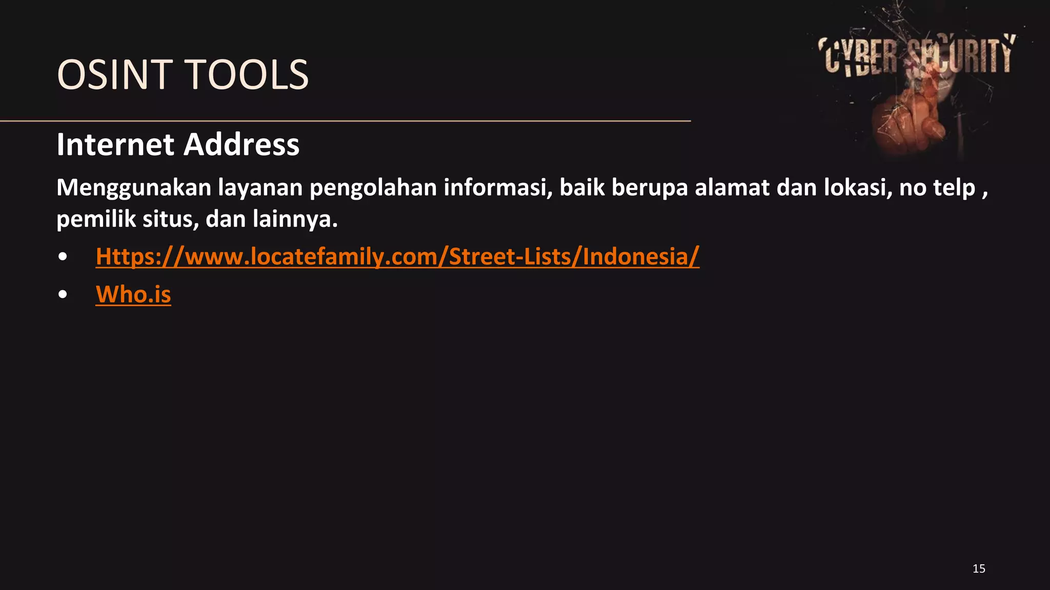 15
OSINT TOOLS
Internet Address
Menggunakan layanan pengolahan informasi, baik berupa alamat dan lokasi, no telp ,
pemilik situs, dan lainnya.
• Https://www.locatefamily.com/Street-Lists/Indonesia/
• Who.is
 