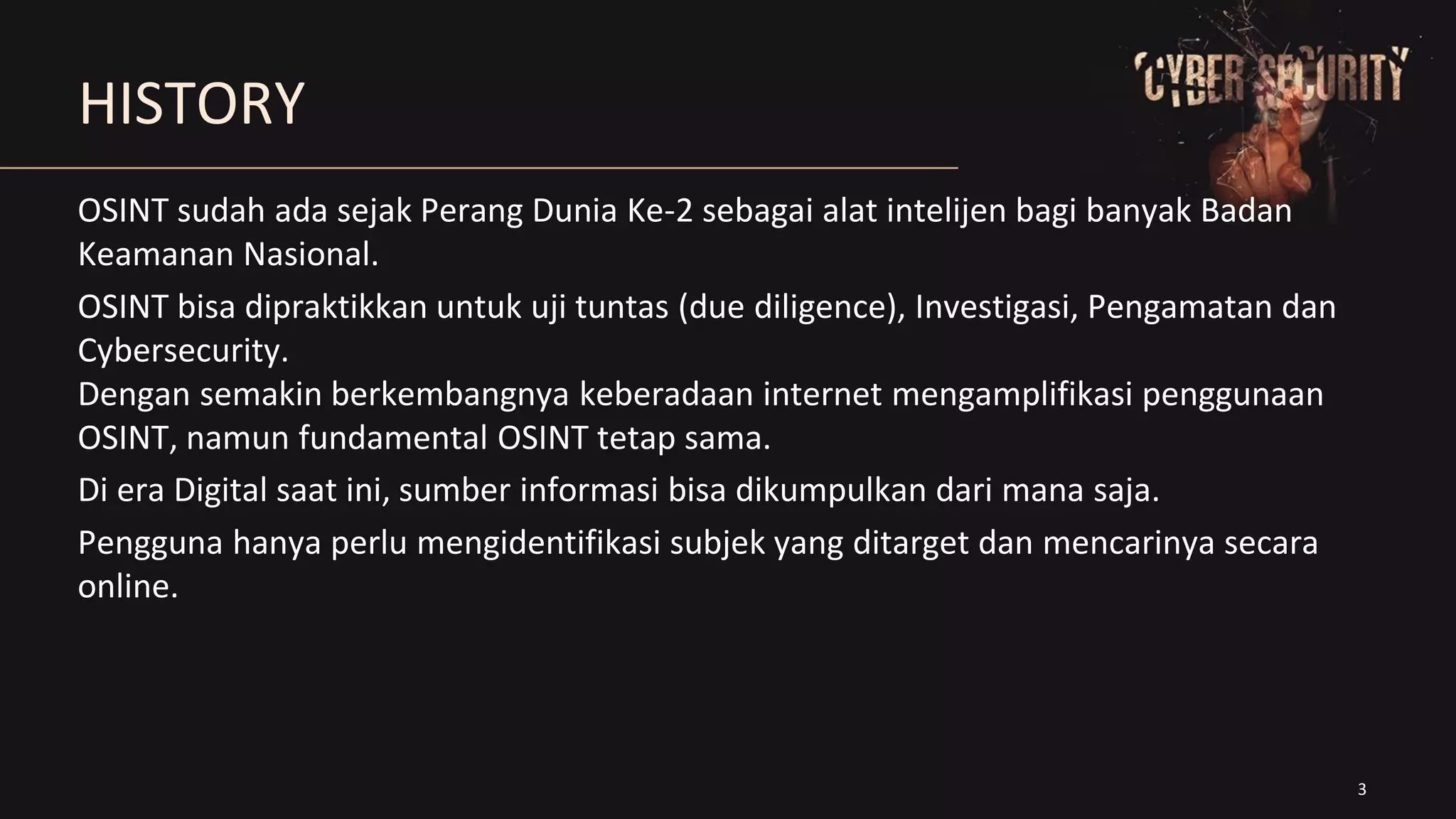 3
HISTORY
OSINT sudah ada sejak Perang Dunia Ke-2 sebagai alat intelijen bagi banyak Badan
Keamanan Nasional.
OSINT bisa dipraktikkan untuk uji tuntas (due diligence), Investigasi, Pengamatan dan
Cybersecurity.
Dengan semakin berkembangnya keberadaan internet mengamplifikasi penggunaan
OSINT, namun fundamental OSINT tetap sama.
Di era Digital saat ini, sumber informasi bisa dikumpulkan dari mana saja.
Pengguna hanya perlu mengidentifikasi subjek yang ditarget dan mencarinya secara
online.
 