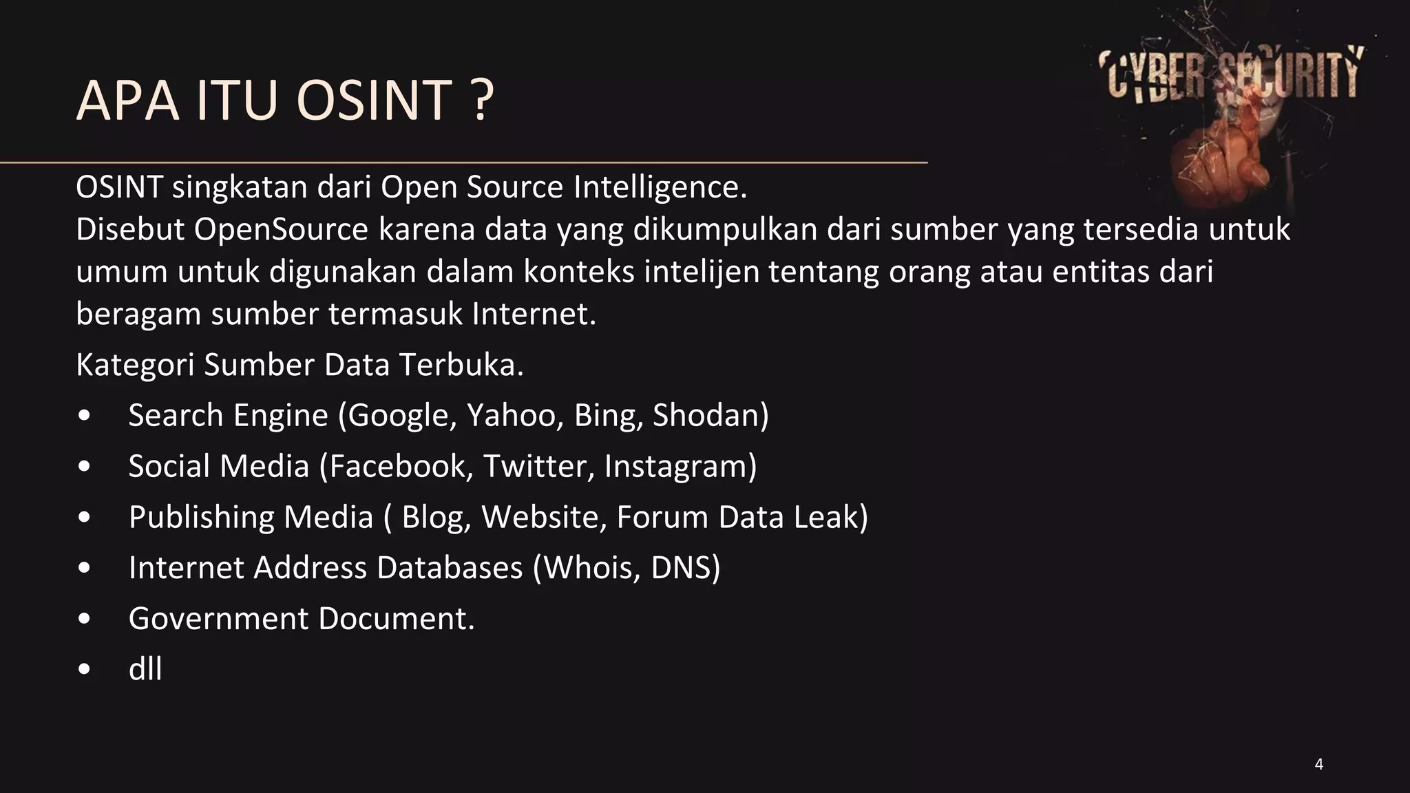 4
APA ITU OSINT ?
OSINT singkatan dari Open Source Intelligence.
Disebut OpenSource karena data yang dikumpulkan dari sumber yang tersedia untuk
umum untuk digunakan dalam konteks intelijen tentang orang atau entitas dari
beragam sumber termasuk Internet.
Kategori Sumber Data Terbuka.
• Search Engine (Google, Yahoo, Bing, Shodan)
• Social Media (Facebook, Twitter, Instagram)
• Publishing Media ( Blog, Website, Forum Data Leak)
• Internet Address Databases (Whois, DNS)
• Government Document.
• dll
 