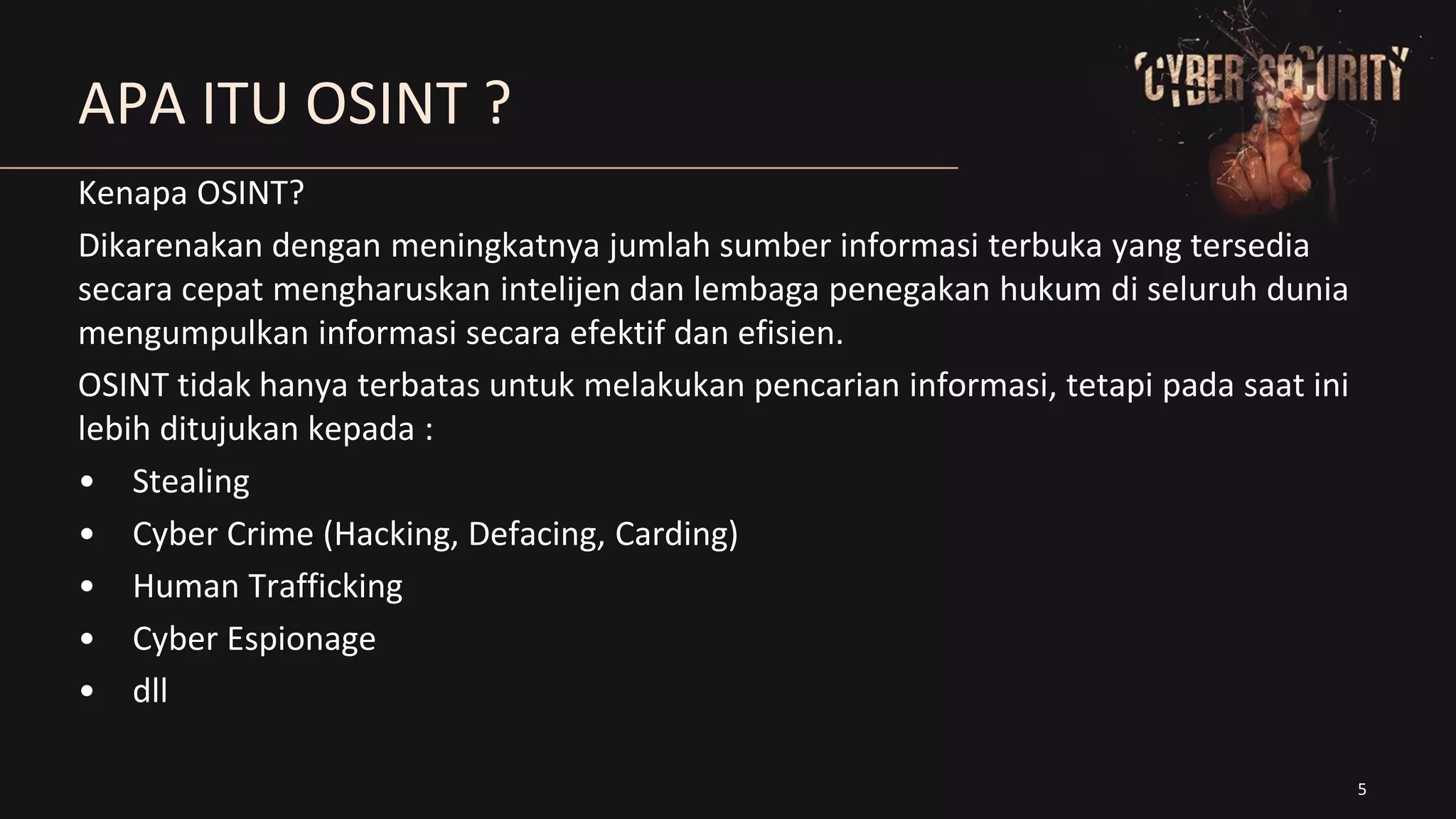 5
APA ITU OSINT ?
Kenapa OSINT?
Dikarenakan dengan meningkatnya jumlah sumber informasi terbuka yang tersedia
secara cepat mengharuskan intelijen dan lembaga penegakan hukum di seluruh dunia
mengumpulkan informasi secara efektif dan efisien.
OSINT tidak hanya terbatas untuk melakukan pencarian informasi, tetapi pada saat ini
lebih ditujukan kepada :
• Stealing
• Cyber Crime (Hacking, Defacing, Carding)
• Human Trafficking
• Cyber Espionage
• dll
 