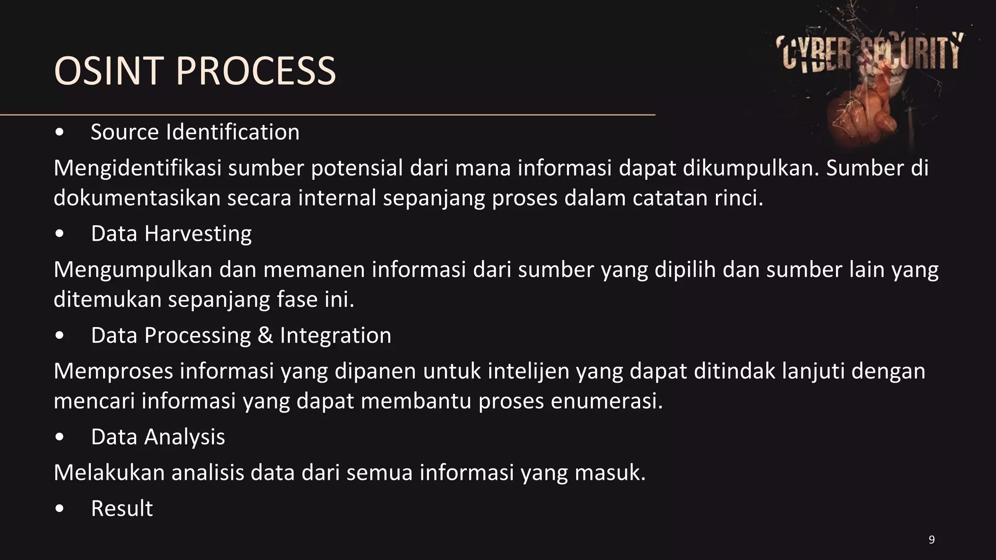 9
OSINT PROCESS
• Source Identification
Mengidentifikasi sumber potensial dari mana informasi dapat dikumpulkan. Sumber di
dokumentasikan secara internal sepanjang proses dalam catatan rinci.
• Data Harvesting
Mengumpulkan dan memanen informasi dari sumber yang dipilih dan sumber lain yang
ditemukan sepanjang fase ini.
• Data Processing & Integration
Memproses informasi yang dipanen untuk intelijen yang dapat ditindak lanjuti dengan
mencari informasi yang dapat membantu proses enumerasi.
• Data Analysis
Melakukan analisis data dari semua informasi yang masuk.
• Result
 