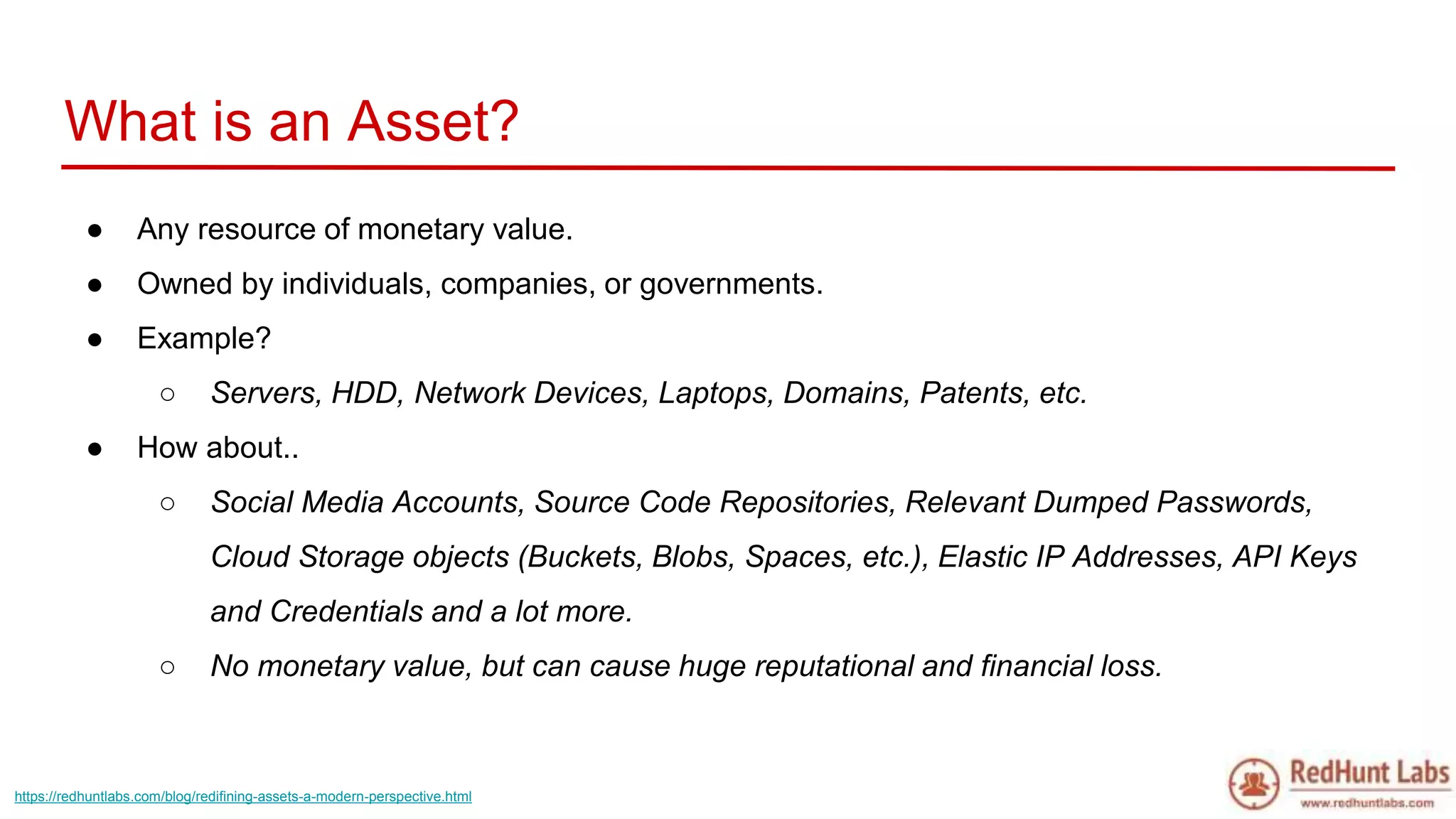 What is an Asset?
● Any resource of monetary value.
● Owned by individuals, companies, or governments.
● Example?
○ Servers, HDD, Network Devices, Laptops, Domains, Patents, etc.
● How about..
○ Social Media Accounts, Source Code Repositories, Relevant Dumped Passwords,
Cloud Storage objects (Buckets, Blobs, Spaces, etc.), Elastic IP Addresses, API Keys
and Credentials and a lot more.
○ No monetary value, but can cause huge reputational and financial loss.
https://redhuntlabs.com/blog/redifining-assets-a-modern-perspective.html
 