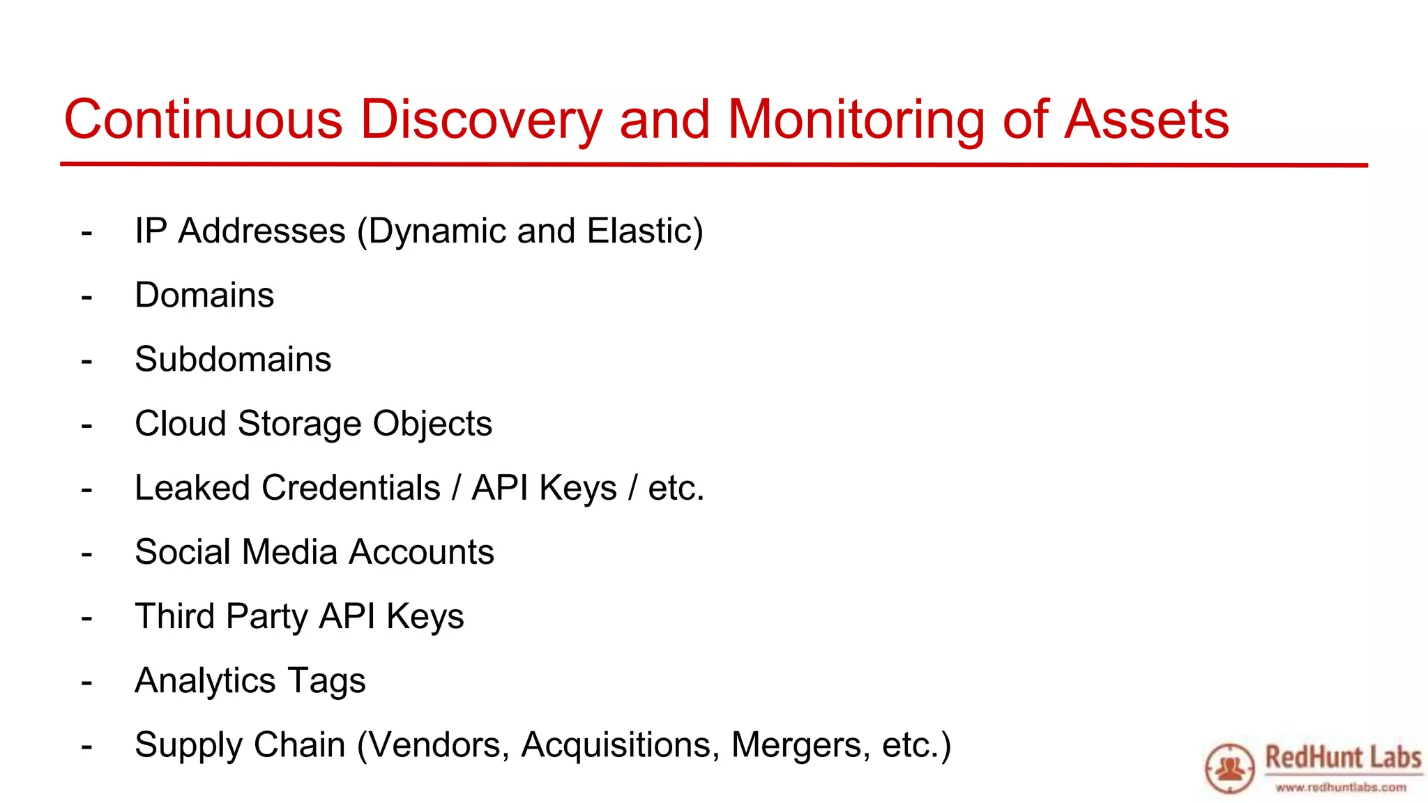 Continuous Discovery and Monitoring of Assets
- IP Addresses (Dynamic and Elastic)
- Domains
- Subdomains
- Cloud Storage Objects
- Leaked Credentials / API Keys / etc.
- Social Media Accounts
- Third Party API Keys
- Analytics Tags
- Supply Chain (Vendors, Acquisitions, Mergers, etc.)
 