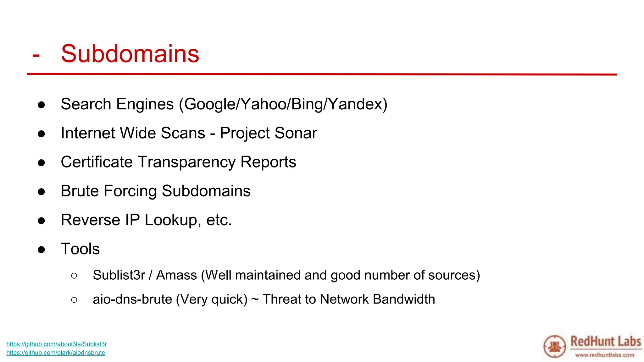 - Subdomains
● Search Engines (Google/Yahoo/Bing/Yandex)
● Internet Wide Scans - Project Sonar
● Certificate Transparency Reports
● Brute Forcing Subdomains
● Reverse IP Lookup, etc.
● Tools
○ Sublist3r / Amass (Well maintained and good number of sources)
○ aio-dns-brute (Very quick) ~ Threat to Network Bandwidth
https://github.com/aboul3la/Sublist3r
https://github.com/blark/aiodnsbrute
 