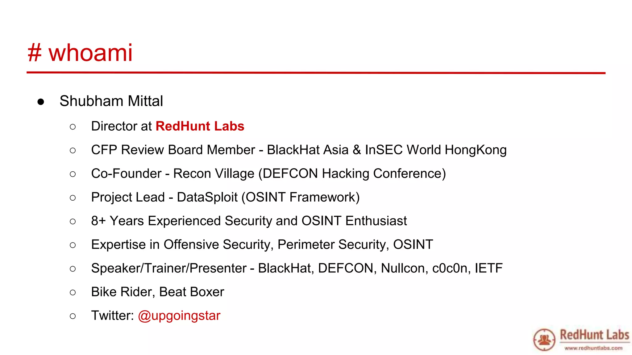 # whoami
● Shubham Mittal
○ Director at RedHunt Labs
○ CFP Review Board Member - BlackHat Asia & InSEC World HongKong
○ Co-Founder - Recon Village (DEFCON Hacking Conference)
○ Project Lead - DataSploit (OSINT Framework)
○ 8+ Years Experienced Security and OSINT Enthusiast
○ Expertise in Offensive Security, Perimeter Security, OSINT
○ Speaker/Trainer/Presenter - BlackHat, DEFCON, Nullcon, c0c0n, IETF
○ Bike Rider, Beat Boxer
○ Twitter: @upgoingstar
 