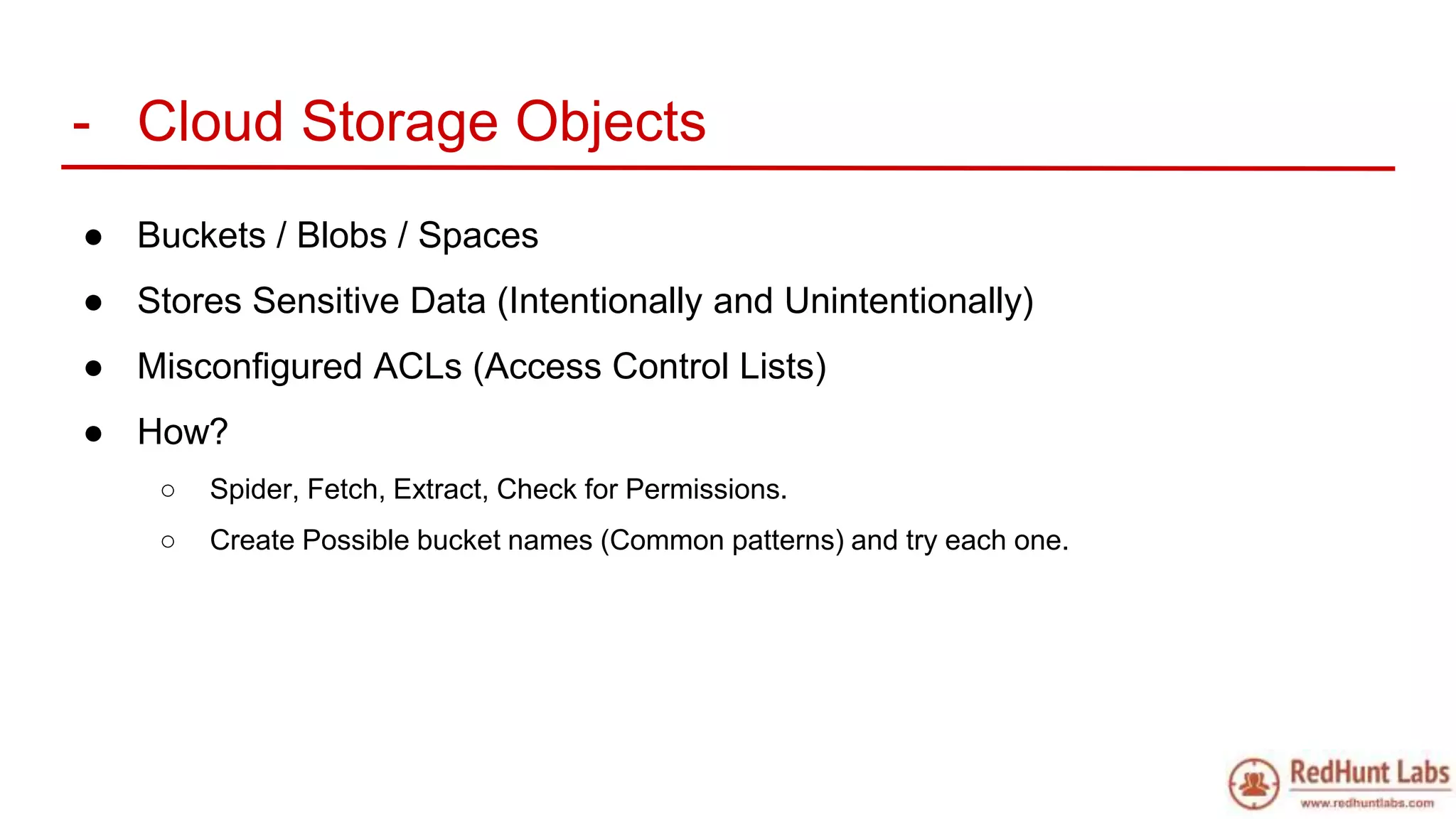 - Cloud Storage Objects
● Buckets / Blobs / Spaces
● Stores Sensitive Data (Intentionally and Unintentionally)
● Misconfigured ACLs (Access Control Lists)
● How?
○ Spider, Fetch, Extract, Check for Permissions.
○ Create Possible bucket names (Common patterns) and try each one.
 