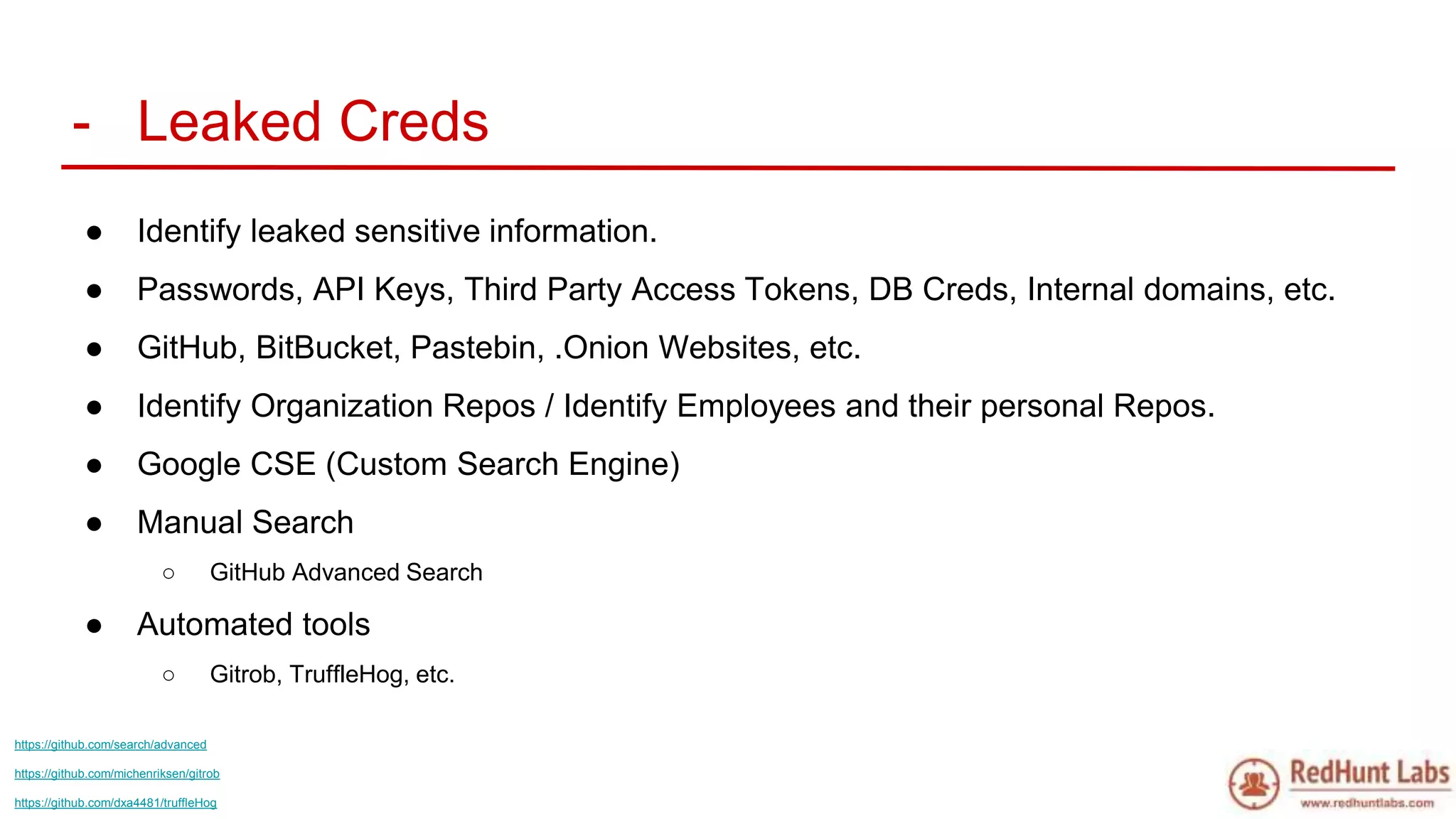 - Leaked Creds
● Identify leaked sensitive information.
● Passwords, API Keys, Third Party Access Tokens, DB Creds, Internal domains, etc.
● GitHub, BitBucket, Pastebin, .Onion Websites, etc.
● Identify Organization Repos / Identify Employees and their personal Repos.
● Google CSE (Custom Search Engine)
● Manual Search
○ GitHub Advanced Search
● Automated tools
○ Gitrob, TruffleHog, etc.
https://github.com/search/advanced
https://github.com/michenriksen/gitrob
https://github.com/dxa4481/truffleHog
 