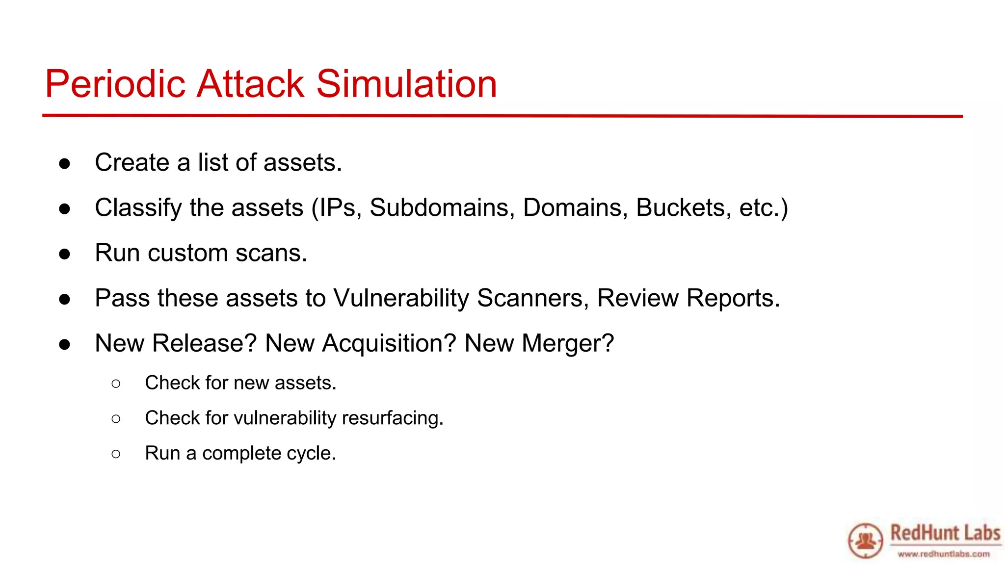 Periodic Attack Simulation
● Create a list of assets.
● Classify the assets (IPs, Subdomains, Domains, Buckets, etc.)
● Run custom scans.
● Pass these assets to Vulnerability Scanners, Review Reports.
● New Release? New Acquisition? New Merger?
○ Check for new assets.
○ Check for vulnerability resurfacing.
○ Run a complete cycle.
 