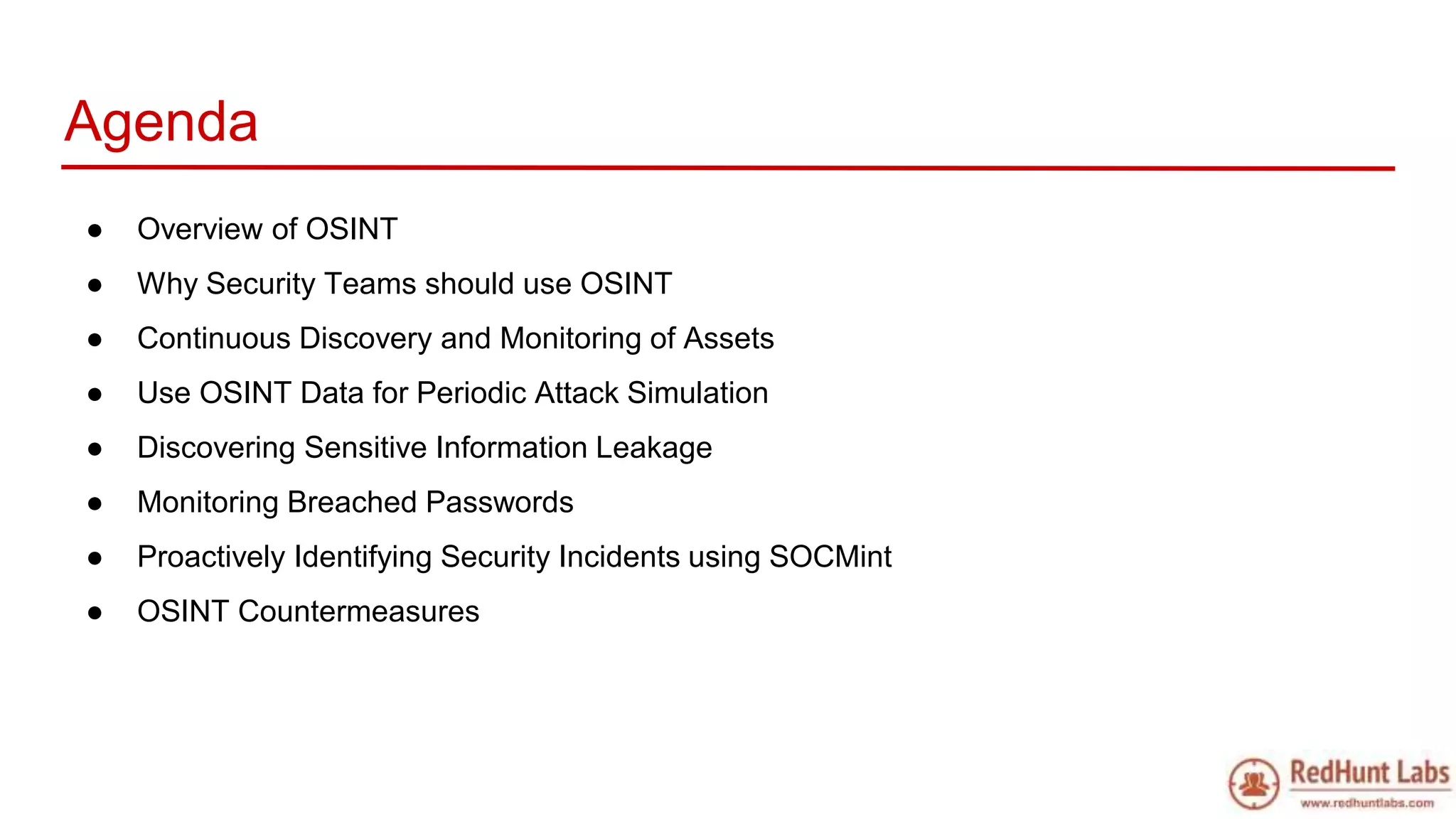 Agenda
● Overview of OSINT
● Why Security Teams should use OSINT
● Continuous Discovery and Monitoring of Assets
● Use OSINT Data for Periodic Attack Simulation
● Discovering Sensitive Information Leakage
● Monitoring Breached Passwords
● Proactively Identifying Security Incidents using SOCMint
● OSINT Countermeasures
 
