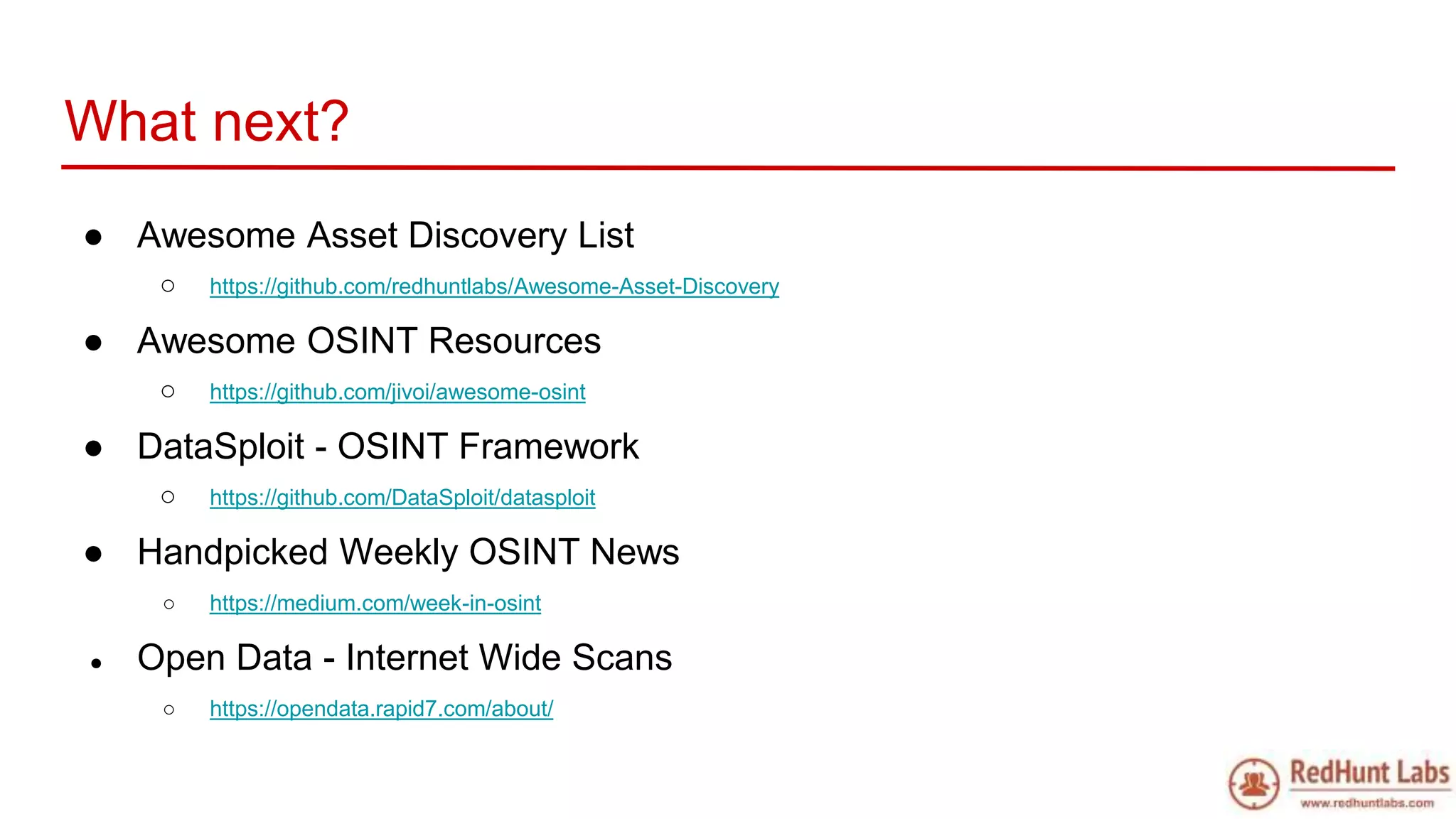 What next?
● Awesome Asset Discovery List
○ https://github.com/redhuntlabs/Awesome-Asset-Discovery
● Awesome OSINT Resources
○ https://github.com/jivoi/awesome-osint
● DataSploit - OSINT Framework
○ https://github.com/DataSploit/datasploit
● Handpicked Weekly OSINT News
○ https://medium.com/week-in-osint
● Open Data - Internet Wide Scans
○ https://opendata.rapid7.com/about/
 