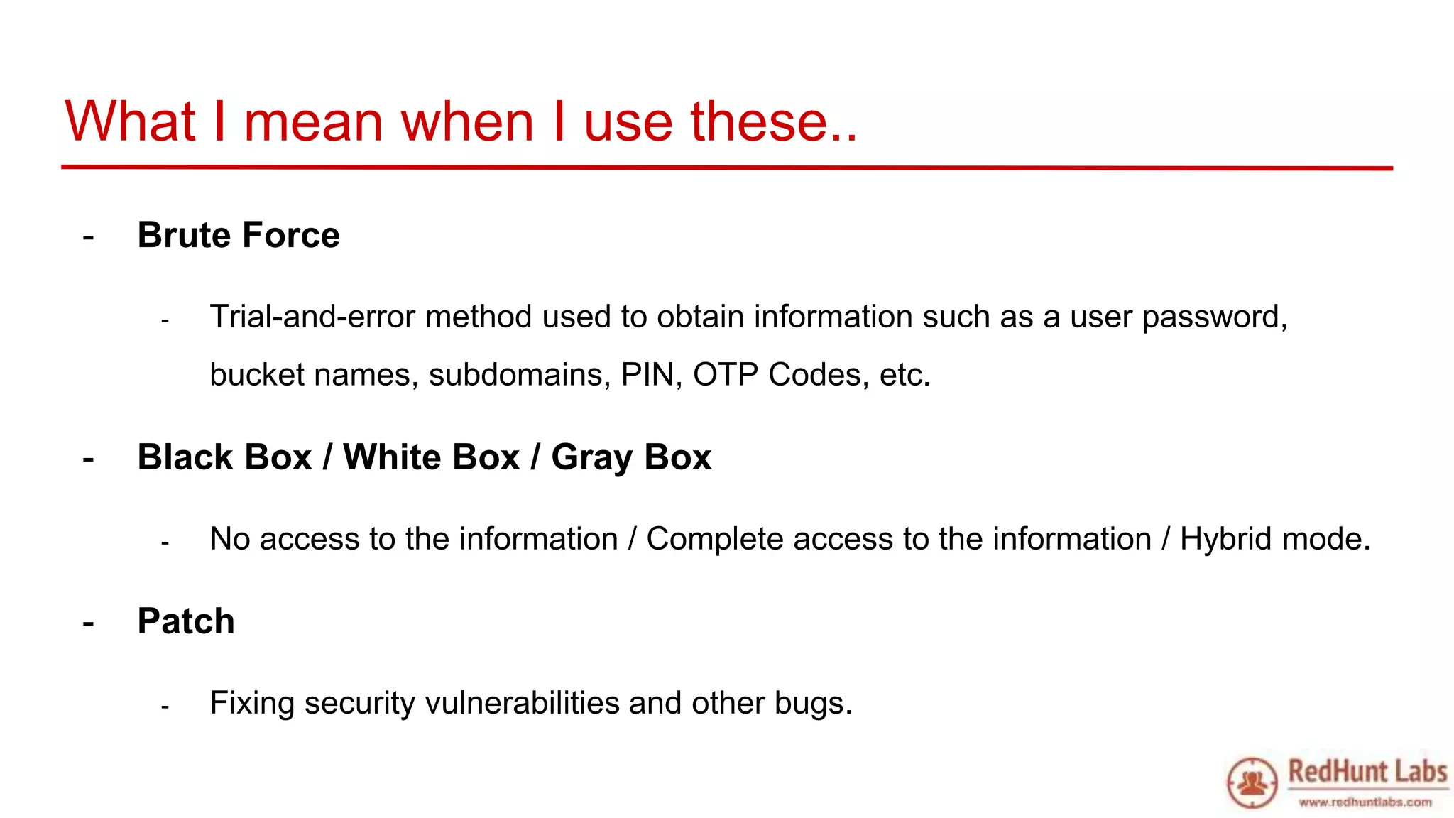 What I mean when I use these..
- Brute Force
- Trial-and-error method used to obtain information such as a user password,
bucket names, subdomains, PIN, OTP Codes, etc.
- Black Box / White Box / Gray Box
- No access to the information / Complete access to the information / Hybrid mode.
- Patch
- Fixing security vulnerabilities and other bugs.
 