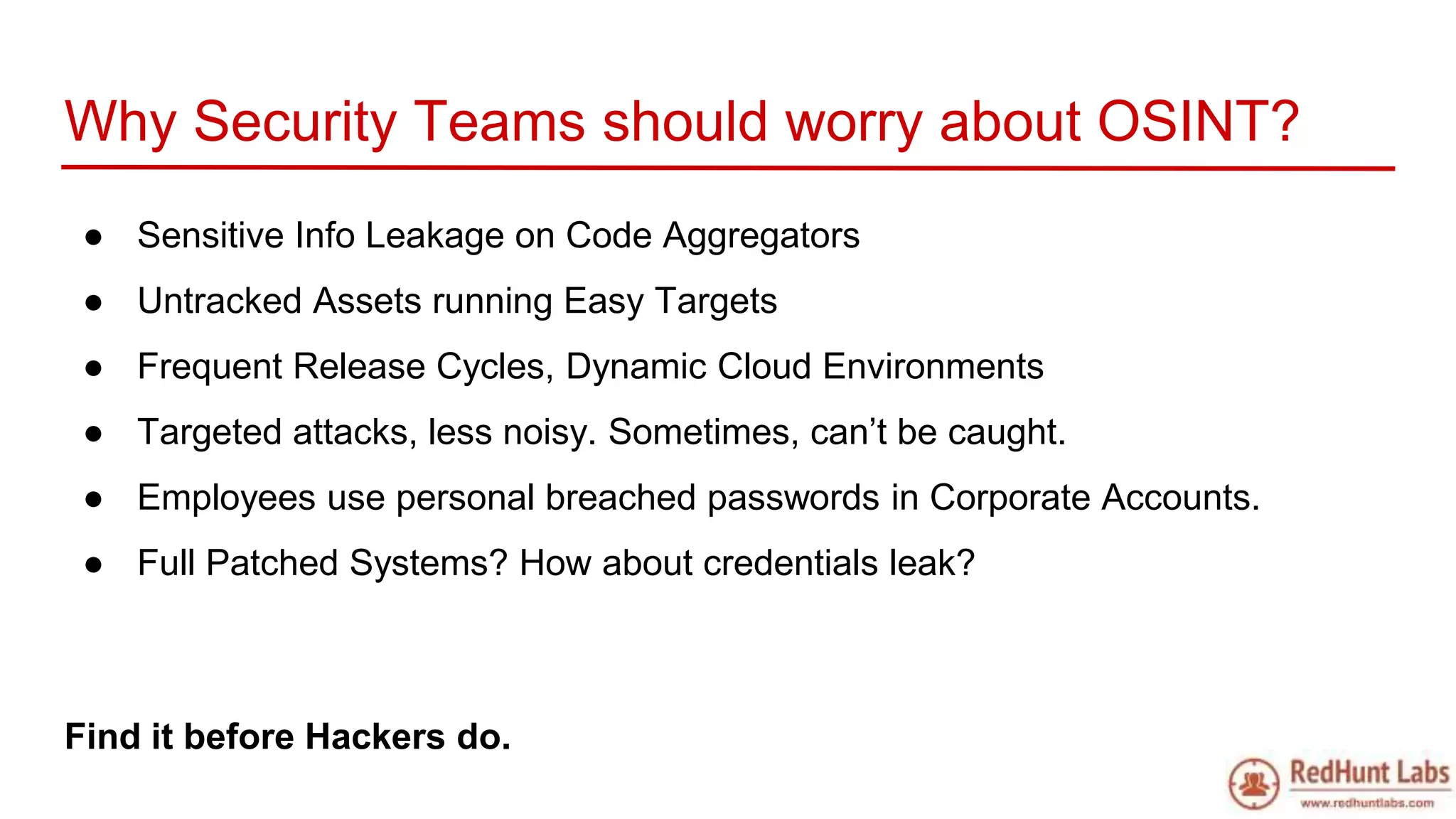 Why Security Teams should worry about OSINT?
● Sensitive Info Leakage on Code Aggregators
● Untracked Assets running Easy Targets
● Frequent Release Cycles, Dynamic Cloud Environments
● Targeted attacks, less noisy. Sometimes, can’t be caught.
● Employees use personal breached passwords in Corporate Accounts.
● Full Patched Systems? How about credentials leak?
Find it before Hackers do.
 