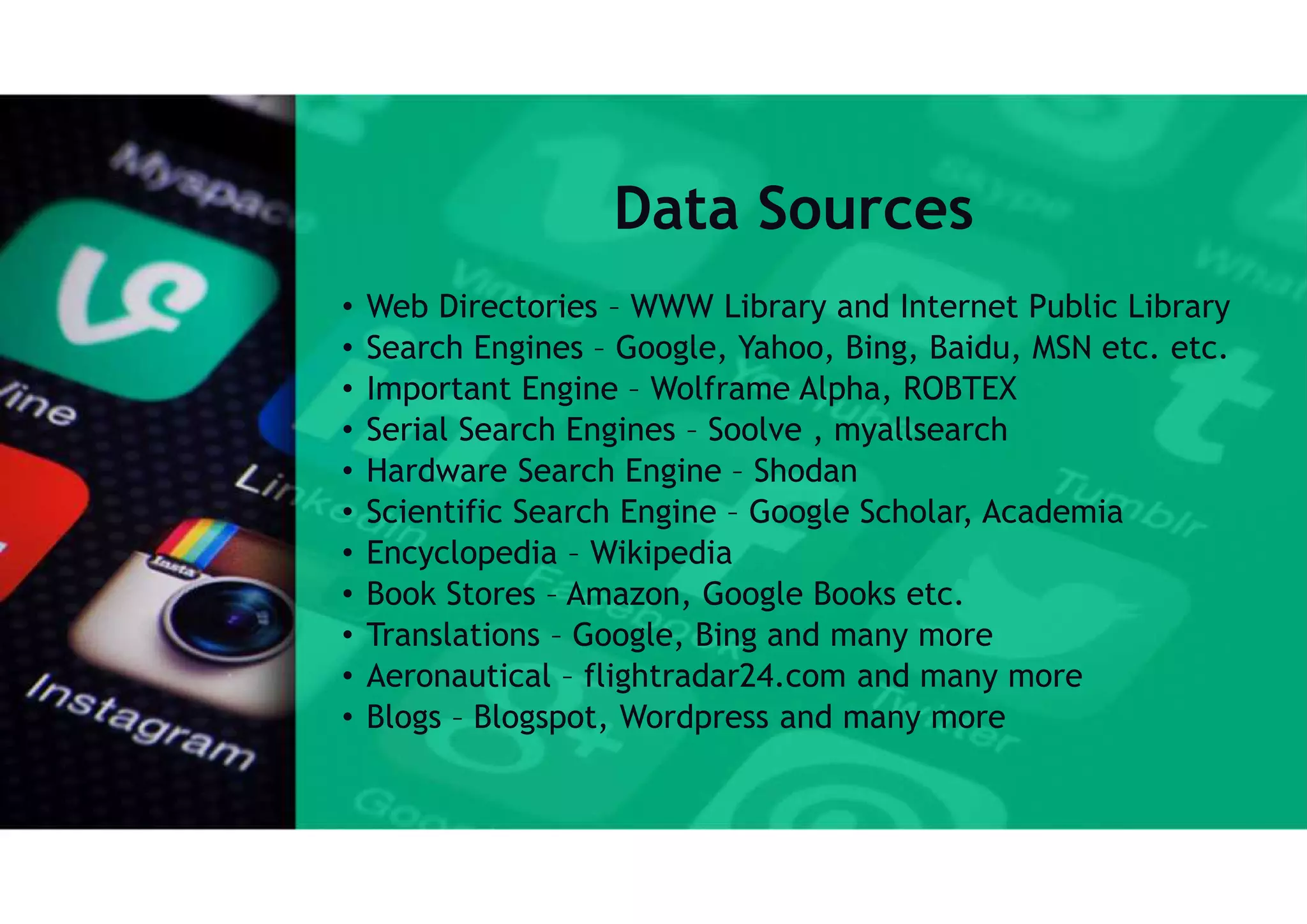 Data Sources
• Web Directories – WWW Library and Internet Public Library
• Search Engines – Google, Yahoo, Bing, Baidu, MSN etc. etc.
• Important Engine – Wolframe Alpha, ROBTEX
• Serial Search Engines – Soolve , myallsearch
• Hardware Search Engine – Shodan
• Scientific Search Engine – Google Scholar, Academia
• Encyclopedia – Wikipedia
• Book Stores – Amazon, Google Books etc.
• Translations – Google, Bing and many more
• Aeronautical – flightradar24.com and many more
• Blogs – Blogspot, Wordpress and many more
 