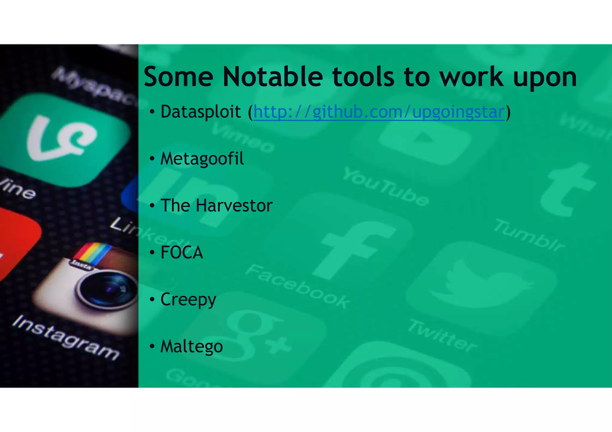 Some Notable tools to work upon
• Datasploit (http://github.com/upgoingstar)
• Metagoofil
• The Harvestor
• FOCA
• Creepy
• Maltego
 