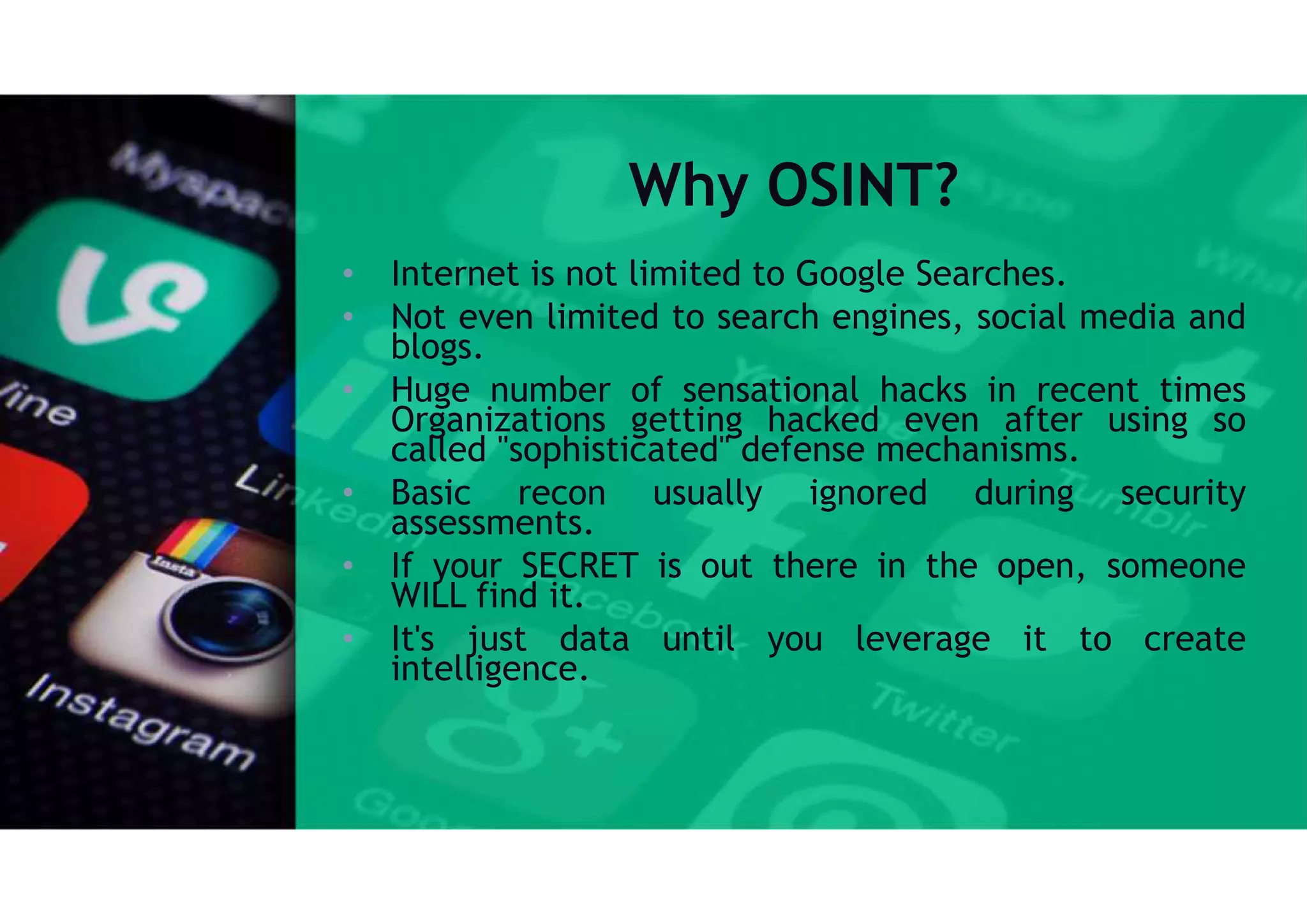 Why OSINT?
• Internet is not limited to Google Searches.
• Not even limited to search engines, social media and
blogs.
• Huge number of sensational hacks in recent times
Organizations getting hacked even after using so
called "sophisticated" defense mechanisms.
• Basic recon usually ignored during security
assessments.
• If your SECRET is out there in the open, someone
WILL find it.
• It's just data until you leverage it to create
intelligence.
 