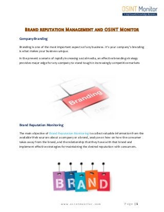 BRAND REPUTATION MANAGEMENT AND OSINT MONITOR 
Company Branding 
Branding is one of the most important aspects of any business. It’s your company’s branding 
is what makes your business unique. 
In the present scenario of rapidly increasing social media, an effective branding strategy 
provides major edge for any company to stand tough in increasingly competitive markets 
Brand Reputation Monitoring 
The main objective of Brand Reputation Monitoring to collect valuable information from the 
available Web sources about a company or a brand, analyze on how on how the consumer 
takes away from the brand, and the relationship that they have with that brand and 
implement effective strategies for maintaining the desired reputation with consumers. 
w w w . o s i n t m o n i t o r . c o m P a g e | 1 
 