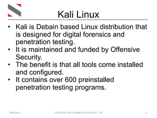 09/05/2018 COPYRIGHT: NET SQUARE SOLUTIONS PVT. LTD. 11
• Kali is Debain based Linux distribution that
is designed for digital forensics and
penetration testing.
• It is maintained and funded by Offensive
Security.
• The benefit is that all tools come installed
and configured.
• It contains over 600 preinstalled
penetration testing programs.
Kali Linux
 
